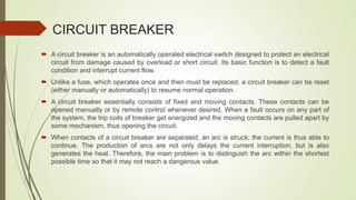 CIRCUIT BREAKER
 A circuit breaker is an automatically operated electrical switch designed to protect an electrical
circuit from damage caused by overload or short circuit. Its basic function is to detect a fault
condition and interrupt current flow.
 Unlike a fuse, which operates once and then must be replaced, a circuit breaker can be reset
(either manually or automatically) to resume normal operation.
 A circuit breaker essentially consists of fixed and moving contacts. These contacts can be
opened manually or by remote control whenever desired. When a fault occurs on any part of
the system, the trip coils of breaker get energized and the moving contacts are pulled apart by
some mechanism, thus opening the circuit.
 When contacts of a circuit breaker are separated, an arc is struck; the current is thus able to
continue. The production of arcs are not only delays the current interruption, but is also
generates the heat. Therefore, the main problem is to distinguish the arc within the shortest
possible time so that it may not reach a dangerous value.
 