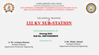 VOCATIONAL TRAINING
AT
132 KV SUB-STATION
Internship Presentation By
Submitted To
 Dr. Archana Sharma
Assistant Professor
Department of Electrical Engineering
Anurag Attri
Roll No. 2007350200018
राजकीय इंजीनियररंग कालेज, निजिौर
RAJKIYA ENGINEERING COLLEGE, BIJNOR
AICTE APPROVED GOVERNMENT ENGINEERING COLLEGE AFFILIATED TO A.P.J.
ABDUL KALAM UNIVERSITY, LUCKNOW (U.P.)TECHNICAL UNIVERSITY
 Dr. Mohd. Ahmad
Assistant Professor
Department of Electrical Engineering
 