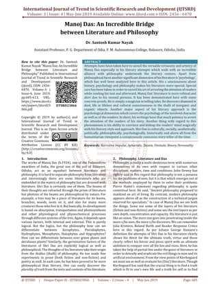 International Journal of Trend in Scientific Research and Development (IJTSRD)
Volume: 3 | Issue: 4 | May-Jun 2019 Available Online: www.ijtsrd.com e-ISSN: 2456 - 6470
@ IJTSRD | Unique Paper ID - IJTSRD23866 | Volume – 3 | Issue – 4 | May-Jun 2019 Page: 605
Manoj Das: An Incredible Bridge
between Literature and Philosophy
Dr. Santosh Kumar Nayak
Assistant Professor, P. G. Department of Odia, F. M. Autonomous College, Balasore, Odisha, India
How to cite this paper: Dr. Santosh
Kumar Nayak "Manoj Das:An Incredible
Bridge between Literature and
Philosophy" Published in International
Journal of Trend in Scientific Research
and Development
(ijtsrd), ISSN: 2456-
6470, Volume-3 |
Issue-4, June 2019,
pp.605-613, URL:
https://www.ijtsrd.c
om/papers/ijtsrd23
866.pdf
Copyright © 2019 by author(s) and
International Journal of Trend in
Scientific Research and Development
Journal. This is an Open Access article
distributed under
the terms of the
Creative Commons
Attribution License (CC BY 4.0)
(http://creativecommons.org/licenses/
by/4.0)
ABSTRACT
Attempts have been taken here to unveil the versatile virtuosity and artistry of
Manoj Das especially in his literary attempts which walk with an incredible
alliance with philosophy underneath the literary vesture. Apart from
philosophical facet another significantdimensionofhisliteratureis‘psychology’,
which has well been analyzed here in this article. His c onsciousness about
history, psychology and philosophy makes his literature more special. Special
care has been taken in order to unveil his art of arrestingtheattentionof readers
while reading his text and afterward. Manoj Das’ literature is more refined and
alert due to his second persona. It has been demonstrated here with some
concrete proofs. He is simply a magician in telling tales. He discoversdiamondin
dust, life in lifeless and cultural consciousness in the thalli of inorganic and
organic objects. Another major aspect of his literary approach is the
psychological dimension which covers the psychologyof the involved character
as well as of the readers. In short, his writings have that much potency to arrest
the attention of the readers of his story. Another thing with regard to this
phenomenon is his ability to convince and kidnap the readers’ mind magically
with his literary style and approach. Shri Das is culturally, socially, aesthetically,
politically, philosophically, psychologically, historically and above all from the
humanitarian viewpoint a conspicuously conscious story teller of the time.
Keywords: Narrative Impulse, Aphoristic, Dasein, Finitude, Binary Personality
1. Introduction
The works of Manoj Das (b.1934), one of the Padmashree
awardees of India, the great son of the soil of Balasore,
Odisha, act as an aqueduct between literature and
philosophy. It is hard to separate philosophy from literature
and interestingly there are some litterateurs who are
embedded in the matrix of philosophy but are dressed with
literature. Shri Das is certainly one of them. The beams of
their thoughts are refracted through the prism of literature
but photons of the beams are philosophical by nature. For
example, a tree may be a piece of literature for its leaves,
branches, woods, nests on it, and also for many more
creatures those who live in it. But basically, its development
is based on absorption, transportation and photosynthesis
and other physiological and physiochemical processes
through different systems of the tree. Again, itdependsupon
various factors, both internal and external. This is purely
logical. But the logics, but the philosophy how can we
differentiate between Xerophytes, Pteridophytes,
Hydrophytes, Mesophytes, Halophytes and Hygrophytes?
How can we differentiate between ever green plants and
deciduous plants? Similarly, the germination factors of the
literatures of Shri Das are explicitly logical as well as
philosophical. The thoughts of his literaturetaketheirorigin
from the thallus (thalli) of philosophy. He has made fine
experiments in prose (both fiction and non-fiction) and
poetry as well. In each case, he has been proved to be more
philosophical than literary. One can easily discover the
plurality of truth from the texts and contextsof hisliterature.
2. Philosophy, Literature and Das
Philosophy is really a multi-dexterous term with numerous
dimensions of its own with respect to various other
disciplines, matters, time and conditions. John Dewey has
rightly said in this regard that philosophy is not a panacea
for the problems of men, but it is that which emerges out of
the methods employed by them to solve their problems.
Pierre Hadot’s statement regarding philosophy is quite
contextual here. He said, “Ancient philosophy proposed to
mankind an art of living. By contrast, modern philosophy
appears above all as the construction of a technical jargon
reserved for specialists.” In case of Manoj Das we see both
the things. Some see some of the layers of his literature
(fiction and non-fiction) and some see the rest layers as per
own depth, concentration and capacity. His literature is just
like an onion. The more one goes into penetrating inside the
more s/he sees, the more s/he discovers. We can remember
Julia Kristeva, Roland Barth and Reader Response Critics
here in this regard. As per Johann George Hamann’s
definition the attempts of Shri Das in his literature clearly
shows his thirst for the ultimate truth, virtue and those
clearly reflect his heroic and pious spirit with an ultimate
ambition to conquer over all the lies and vices. Here, he has
taken the help of partial-lies under the guise of literature in
order to detoxify and eradicate the evil things in man and its
artificial environment. From the view points of Kierkegaard
we must see as well as evaluate his (Das’) literature. Though
Kierkegaard has said that the crucial thing is to find a truth
which is fit to one’s own life and a truth for self or to find
IJTSRD23866
 