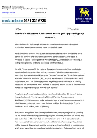 Marketing & Communications,
Birmingham City University, Perry Barr, Birmingham B42 2SU

press@bcu.ac.uk                            www.bcu.ac.uk




                132/SA                                                                22nd June 2011

                  National Ecosystems Assessment fails to join up planning says
                                                       Professor

                A Birmingham City University Professor has questioned the current UK National
                Ecosystems Assessment, claiming it has fundamental flaws.


                Whilst welcoming the idea for a current assessment of the state of ecosystems and to
                identify the services and value arising them that benefit society, Alister Scott, a
                Professor in Spatial Planning at the School of Property, Construction and Planning, is
                finding major planning problems associated with the initiative.


                He said: “To be successful, the National Ecosystem Assessment (NEA) needs to be
                operationalised across the plans and programmes of all government departments,
                particularly The Department of Energy and Climate Change (DECC), the Department of
                Business, Innovation and Skills (BIS), and the Department for Communities and Local
                Government CLG. The planning system is key here given its central role in shaping
                places and the environment. Yet it appears to be sailing its own course of reforms which
                makes it ill-prepared to engage with the NEA agenda.”


                The planning reforms are substantial and stem from the Localism Bill currently going
                through Parliament. Yet the impending National Planning Frameworks and
                Neighbourhood Plans currently make no reference as to how the ecosystems approach
                might be incorporated and might guide decision making. Professor Alister Scott is
                concerned at this lack of joined up planning.


                “Nature and ecosystems do not recognise boundaries; they require joined up planning.
                Yet we have a mishmash of government policy and initiatives; localism, will ensure that
                local authorities and their elected councillors look inwards to their populations rather
                than outwards to their wider environment. Local Enterprise Partnerships the principal
                tool for economic development scarcely have any environmental remit or representation
                which again presents a piecemeal approach to development. Neighbourhood plans will
 