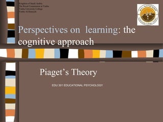 Kingdom of Saudi Arabia
The Royal Commission at Yanbu
Yanbu University College
Yanbu Al-Sinaiyah

Perspectives on learning: the
cognitive approach
Piaget’s Theory
EDU 301 EDUCATIONAL PSYCHOLOGY

 