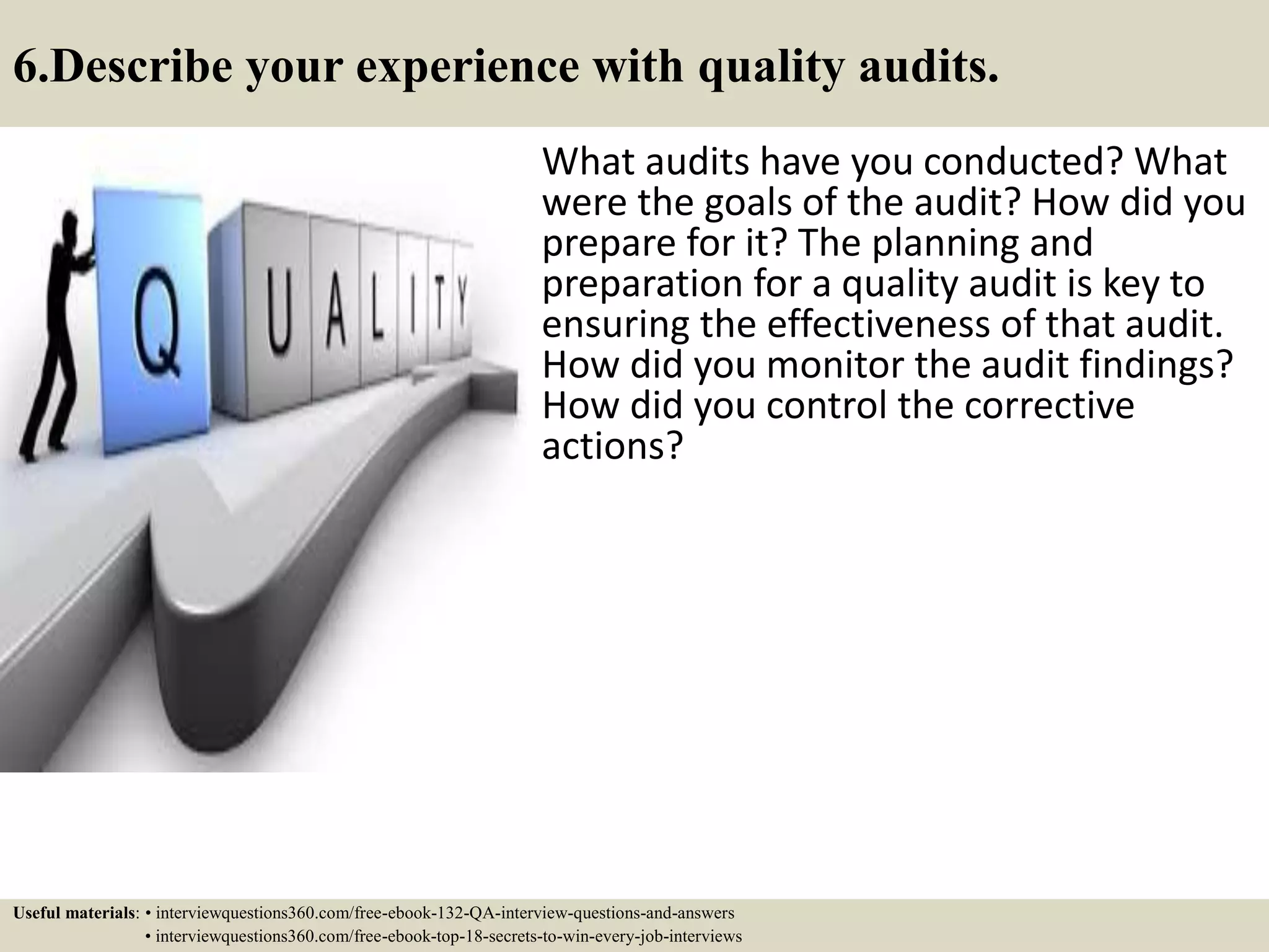6.Describe your experience with quality audits. What audits have you conducted? What were the goals of the audit? How did you prepare for it? The planning and preparation for a quality audit is key to ensuring the effectiveness of that audit. How did you monitor the audit findings? How did you control the corrective actions? Useful materials: • interviewquestions360.com/free-ebook-132-QA-interview-questions-and-answers • interviewquestions360.com/free-ebook-top-18-secrets-to-win-every-job-interviews 