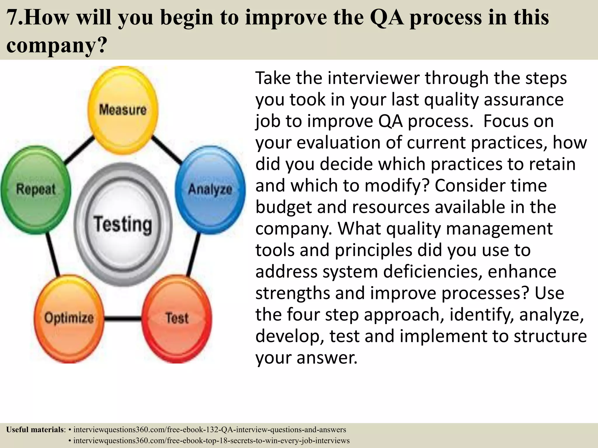 7.How will you begin to improve the QA process in this company? Take the interviewer through the steps you took in your last quality assurance job to improve QA process. Focus on your evaluation of current practices, how did you decide which practices to retain and which to modify? Consider time budget and resources available in the company. What quality management tools and principles did you use to address system deficiencies, enhance strengths and improve processes? Use the four step approach, identify, analyze, develop, test and implement to structure your answer. Useful materials: • interviewquestions360.com/free-ebook-132-QA-interview-questions-and-answers • interviewquestions360.com/free-ebook-top-18-secrets-to-win-every-job-interviews 