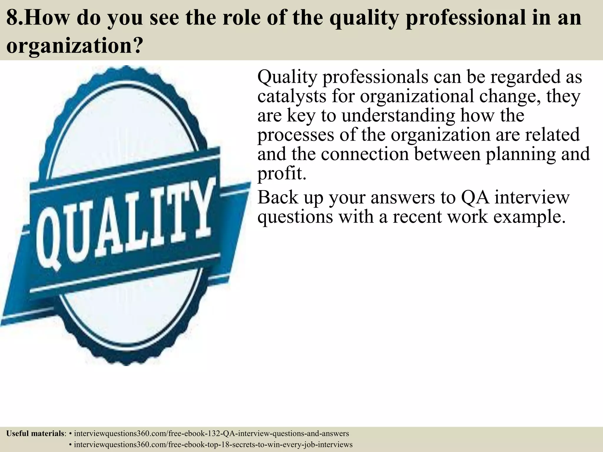 8.How do you see the role of the quality professional in an organization? Quality professionals can be regarded as catalysts for organizational change, they are key to understanding how the processes of the organization are related and the connection between planning and profit. Back up your answers to QA interview questions with a recent work example. Useful materials: • interviewquestions360.com/free-ebook-132-QA-interview-questions-and-answers • interviewquestions360.com/free-ebook-top-18-secrets-to-win-every-job-interviews 