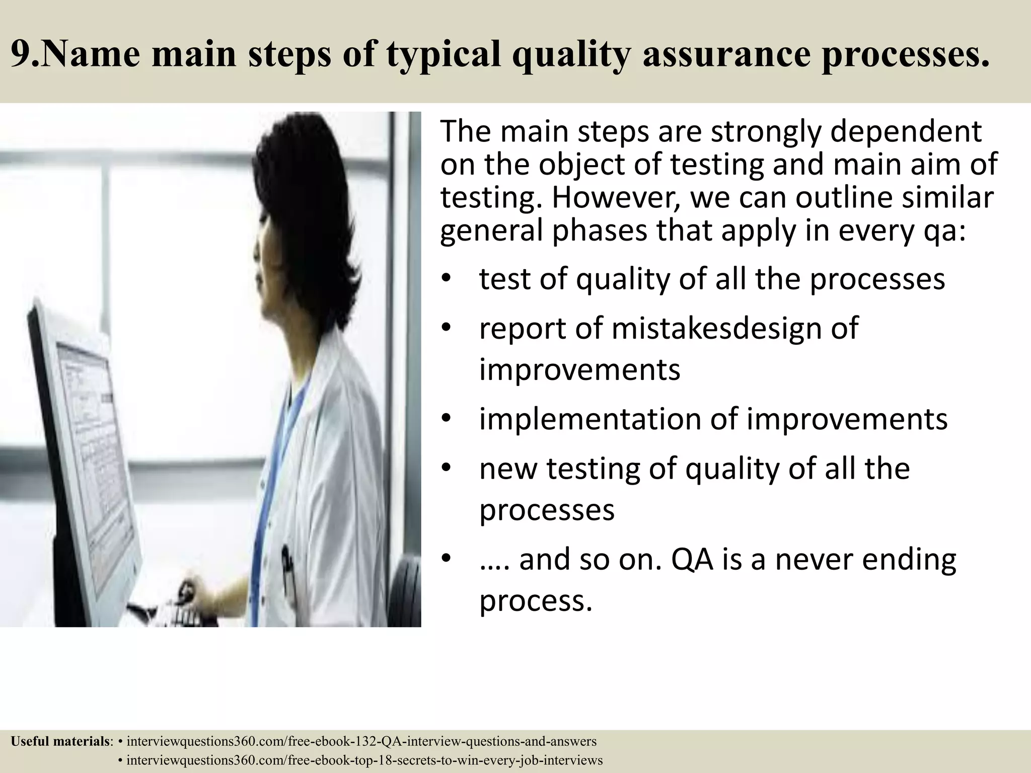 9.Name main steps of typical quality assurance processes. The main steps are strongly dependent on the object of testing and main aim of testing. However, we can outline similar general phases that apply in every qa: • test of quality of all the processes • report of mistakesdesign of improvements • implementation of improvements • new testing of quality of all the processes • …. and so on. QA is a never ending process. Useful materials: • interviewquestions360.com/free-ebook-132-QA-interview-questions-and-answers • interviewquestions360.com/free-ebook-top-18-secrets-to-win-every-job-interviews 