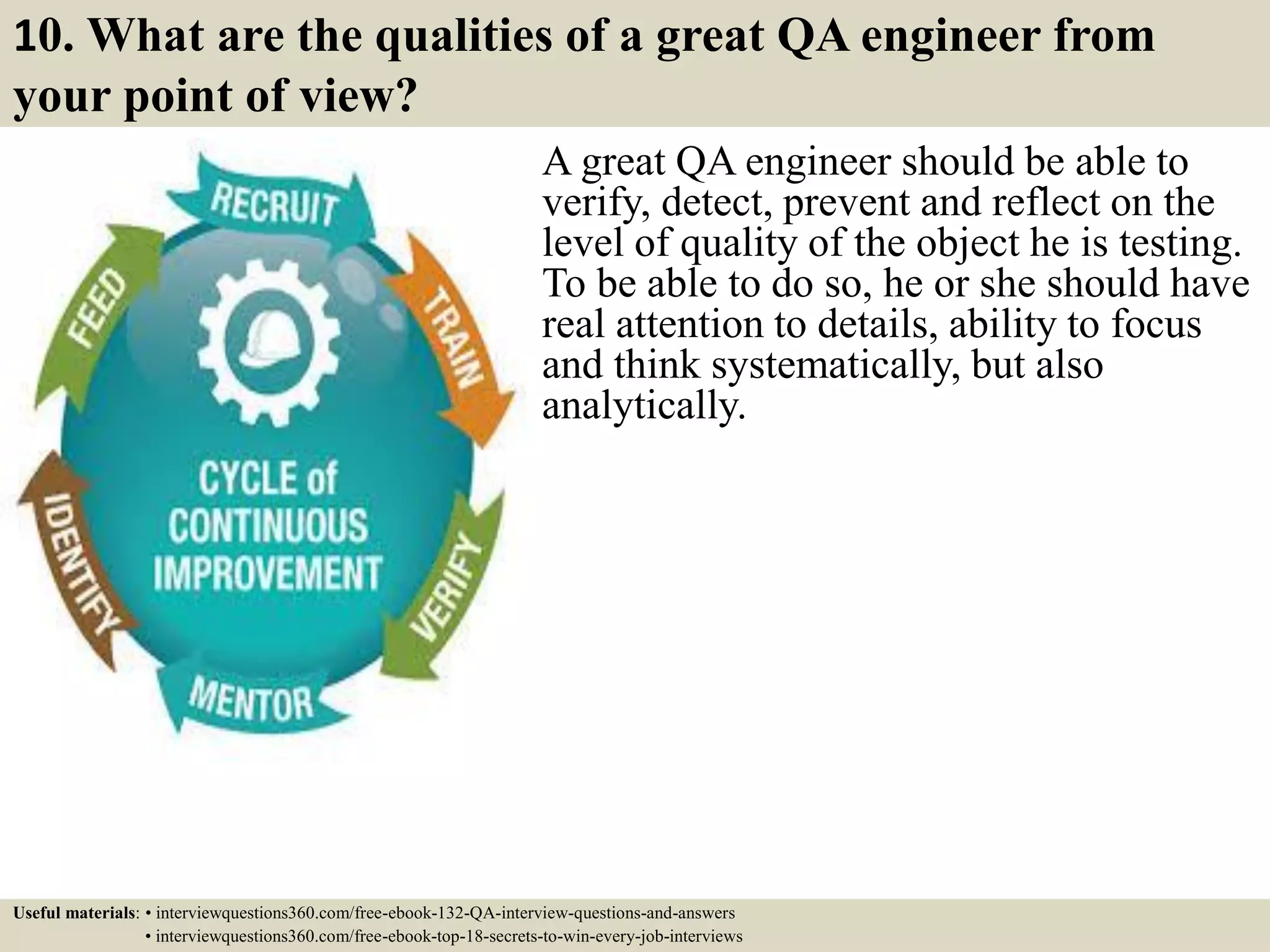 10. What are the qualities of a great QA engineer from your point of view? A great QA engineer should be able to verify, detect, prevent and reflect on the level of quality of the object he is testing. To be able to do so, he or she should have real attention to details, ability to focus and think systematically, but also analytically. Useful materials: • interviewquestions360.com/free-ebook-132-QA-interview-questions-and-answers • interviewquestions360.com/free-ebook-top-18-secrets-to-win-every-job-interviews 