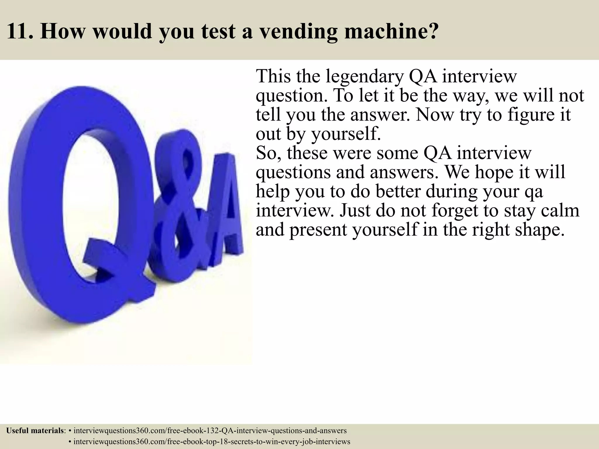 11. How would you test a vending machine? This the legendary QA interview question. To let it be the way, we will not tell you the answer. Now try to figure it out by yourself. So, these were some QA interview questions and answers. We hope it will help you to do better during your qa interview. Just do not forget to stay calm and present yourself in the right shape. Useful materials: • interviewquestions360.com/free-ebook-132-QA-interview-questions-and-answers • interviewquestions360.com/free-ebook-top-18-secrets-to-win-every-job-interviews 