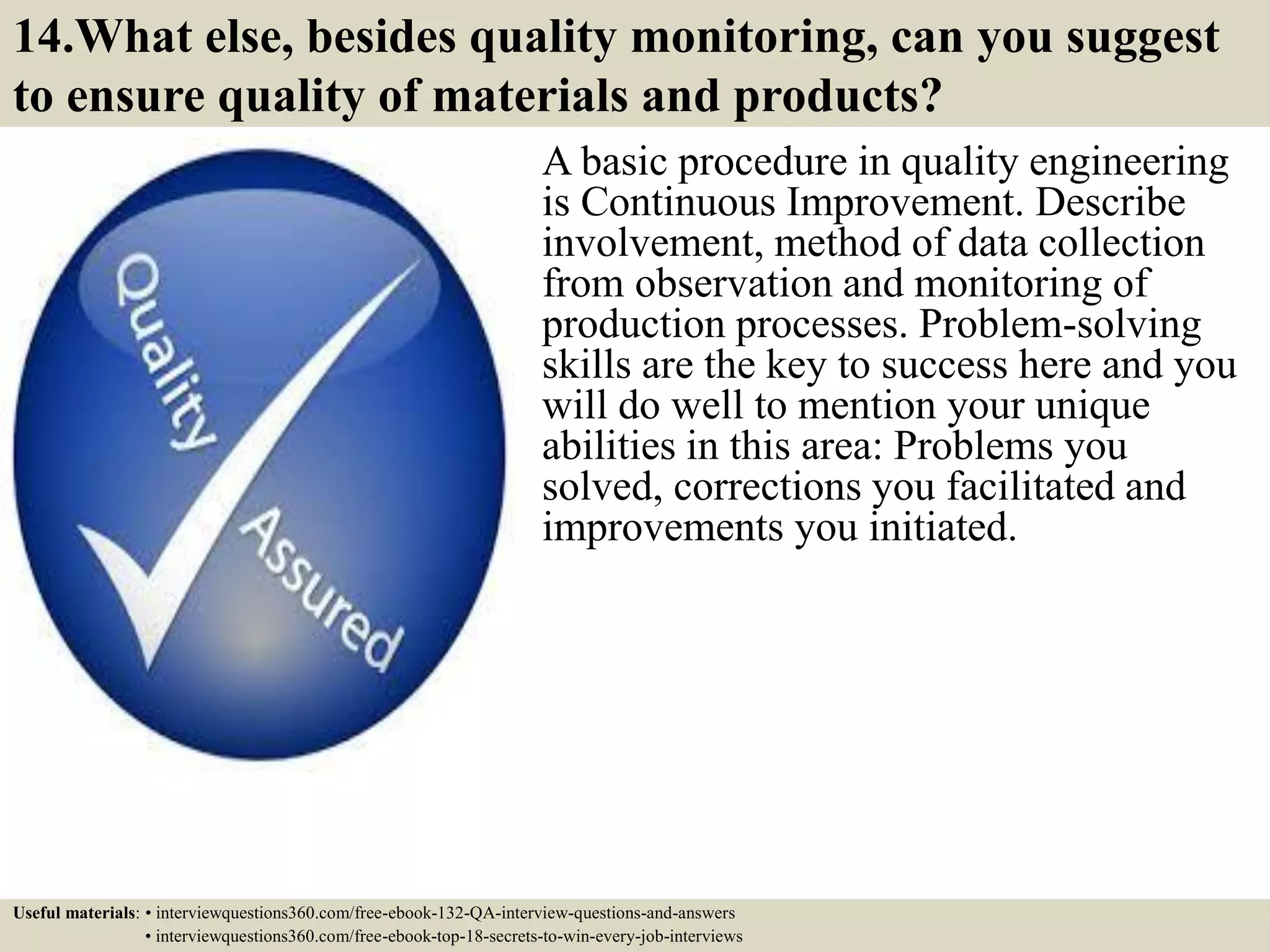 14.What else, besides quality monitoring, can you suggest to ensure quality of materials and products? A basic procedure in quality engineering is Continuous Improvement. Describe involvement, method of data collection from observation and monitoring of production processes. Problem-solving skills are the key to success here and you will do well to mention your unique abilities in this area: Problems you solved, corrections you facilitated and improvements you initiated. Useful materials: • interviewquestions360.com/free-ebook-132-QA-interview-questions-and-answers • interviewquestions360.com/free-ebook-top-18-secrets-to-win-every-job-interviews 
