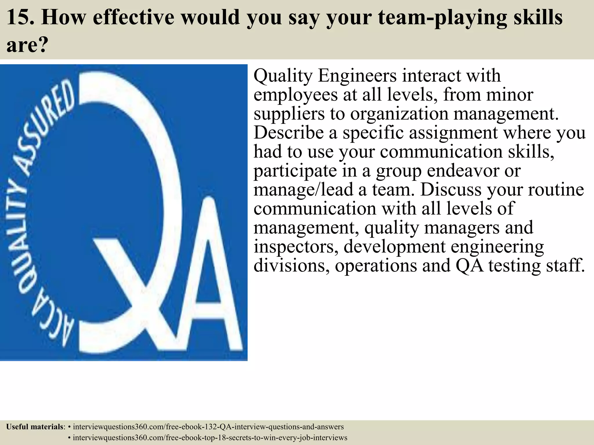 15. How effective would you say your team-playing skills are? Quality Engineers interact with employees at all levels, from minor suppliers to organization management. Describe a specific assignment where you had to use your communication skills, participate in a group endeavor or manage/lead a team. Discuss your routine communication with all levels of management, quality managers and inspectors, development engineering divisions, operations and QA testing staff. Useful materials: • interviewquestions360.com/free-ebook-132-QA-interview-questions-and-answers • interviewquestions360.com/free-ebook-top-18-secrets-to-win-every-job-interviews 