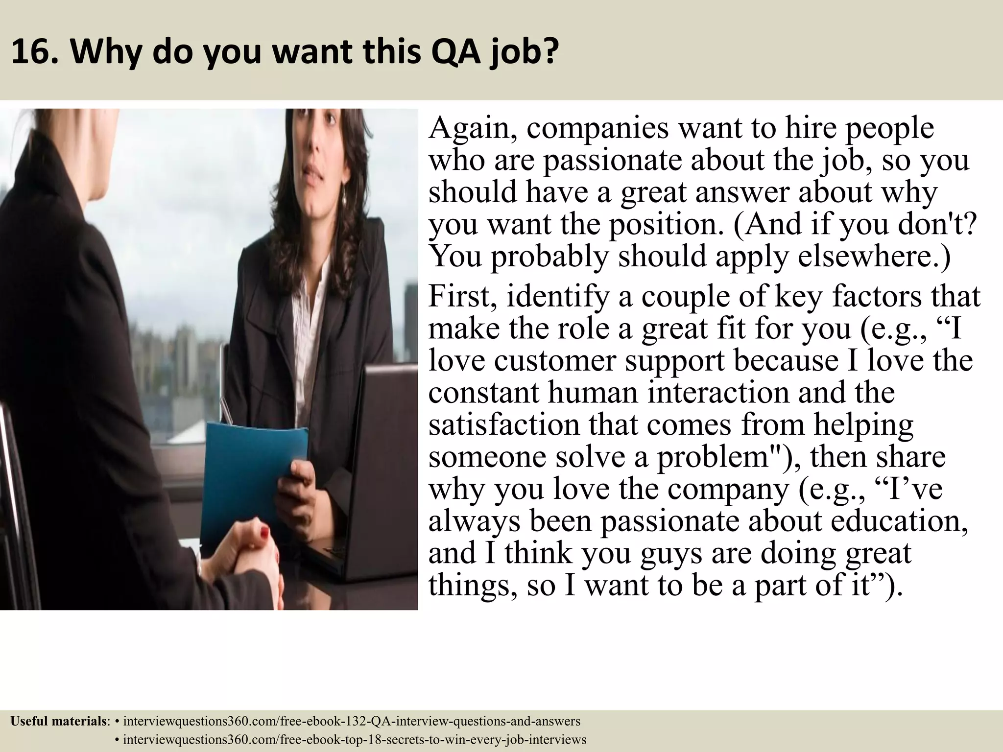 16. Why do you want this QA job? Again, companies want to hire people who are passionate about the job, so you should have a great answer about why you want the position. (And if you don't? You probably should apply elsewhere.) First, identify a couple of key factors that make the role a great fit for you (e.g., “I love customer support because I love the constant human interaction and the satisfaction that comes from helping someone solve a problem"), then share why you love the company (e.g., “I’ve always been passionate about education, and I think you guys are doing great things, so I want to be a part of it”). Useful materials: • interviewquestions360.com/free-ebook-132-QA-interview-questions-and-answers • interviewquestions360.com/free-ebook-top-18-secrets-to-win-every-job-interviews 