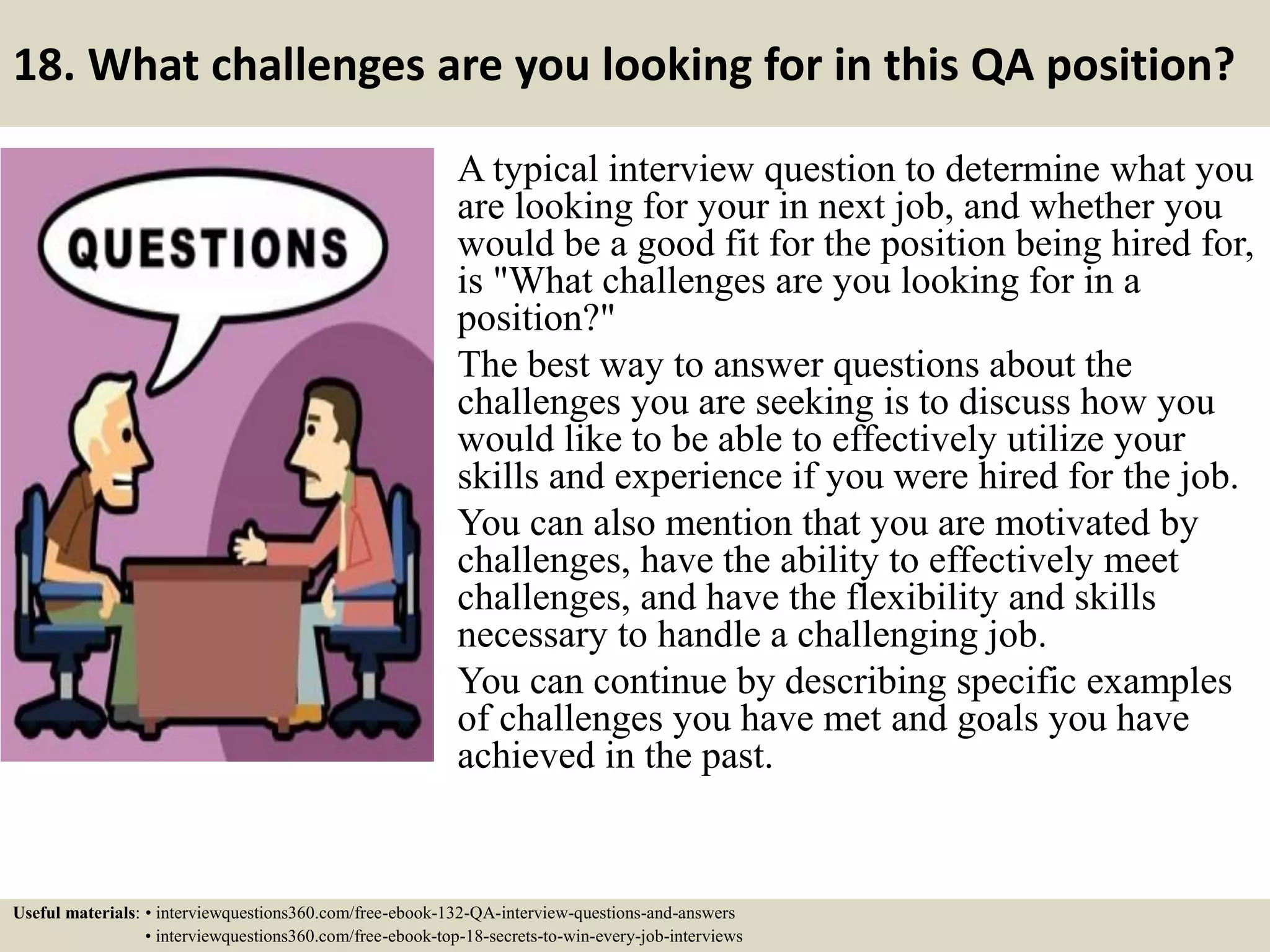 18. What challenges are you looking for in this QA position? A typical interview question to determine what you are looking for your in next job, and whether you would be a good fit for the position being hired for, is "What challenges are you looking for in a position?" The best way to answer questions about the challenges you are seeking is to discuss how you would like to be able to effectively utilize your skills and experience if you were hired for the job. You can also mention that you are motivated by challenges, have the ability to effectively meet challenges, and have the flexibility and skills necessary to handle a challenging job. You can continue by describing specific examples of challenges you have met and goals you have achieved in the past. Useful materials: • interviewquestions360.com/free-ebook-132-QA-interview-questions-and-answers • interviewquestions360.com/free-ebook-top-18-secrets-to-win-every-job-interviews 