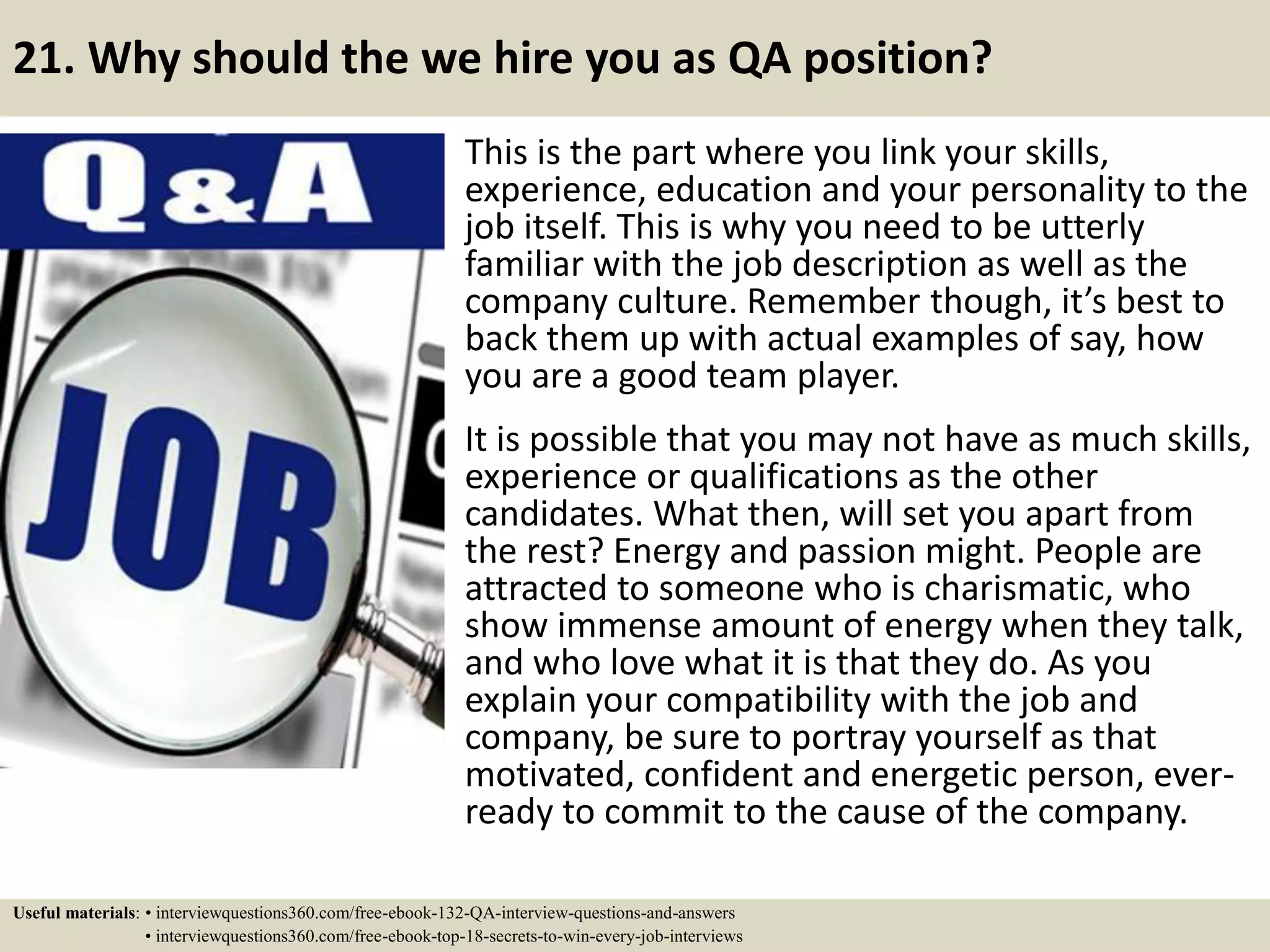 21. Why should the we hire you as QA position? This is the part where you link your skills, experience, education and your personality to the job itself. This is why you need to be utterly familiar with the job description as well as the company culture. Remember though, it’s best to back them up with actual examples of say, how you are a good team player. It is possible that you may not have as much skills, experience or qualifications as the other candidates. What then, will set you apart from the rest? Energy and passion might. People are attracted to someone who is charismatic, who show immense amount of energy when they talk, and who love what it is that they do. As you explain your compatibility with the job and company, be sure to portray yourself as that motivated, confident and energetic person, ever- ready to commit to the cause of the company. Useful materials: • interviewquestions360.com/free-ebook-132-QA-interview-questions-and-answers • interviewquestions360.com/free-ebook-top-18-secrets-to-win-every-job-interviews 
