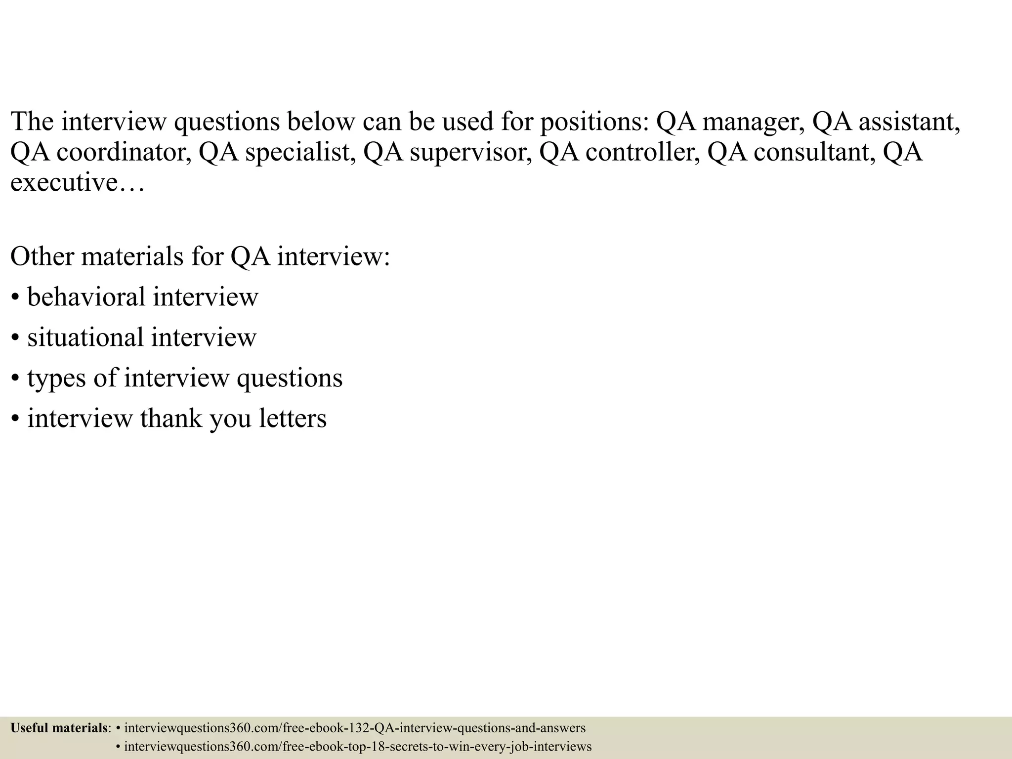 The interview questions below can be used for positions: QA manager, QA assistant, QA coordinator, QA specialist, QA supervisor, QA controller, QA consultant, QA executive… Other materials for QA interview: • behavioral interview • situational interview • types of interview questions • interview thank you letters Useful materials: • interviewquestions360.com/free-ebook-132-QA-interview-questions-and-answers • interviewquestions360.com/free-ebook-top-18-secrets-to-win-every-job-interviews 
