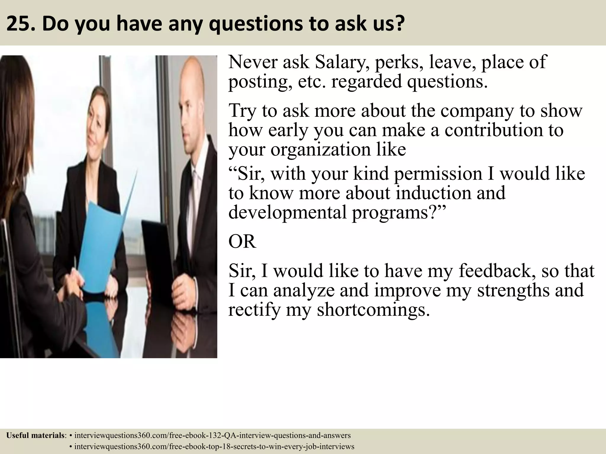 25. Do you have any questions to ask us? Never ask Salary, perks, leave, place of posting, etc. regarded questions. Try to ask more about the company to show how early you can make a contribution to your organization like “Sir, with your kind permission I would like to know more about induction and developmental programs?” OR Sir, I would like to have my feedback, so that I can analyze and improve my strengths and rectify my shortcomings. Useful materials: • interviewquestions360.com/free-ebook-132-QA-interview-questions-and-answers • interviewquestions360.com/free-ebook-top-18-secrets-to-win-every-job-interviews 