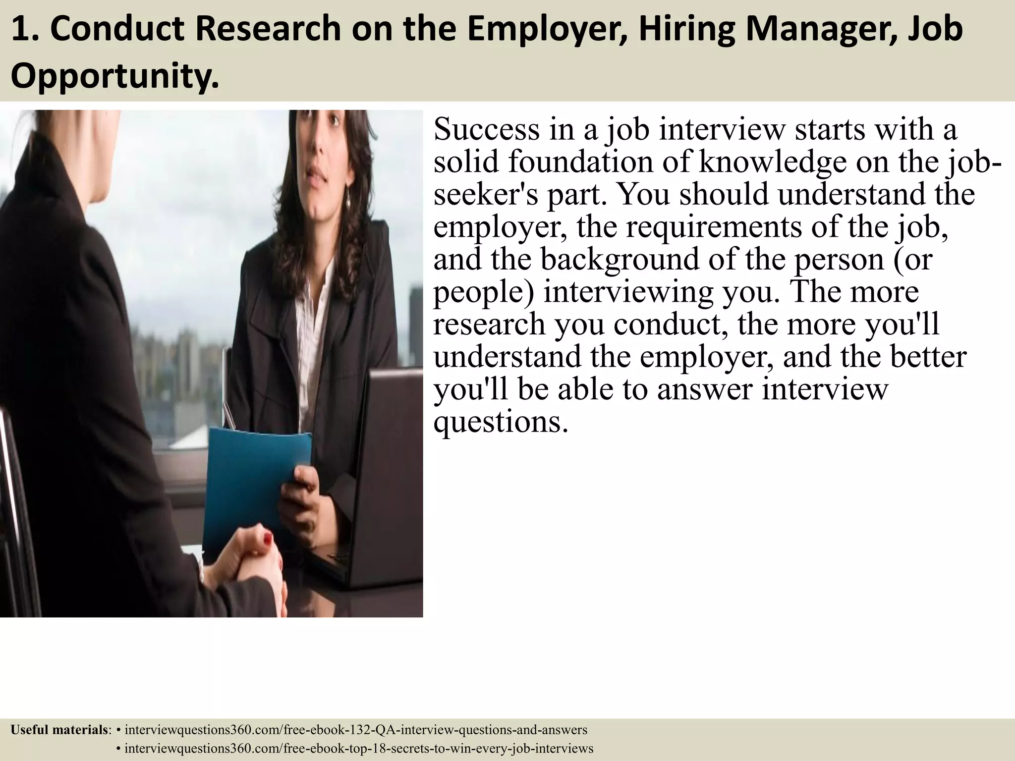 1. Conduct Research on the Employer, Hiring Manager, Job Opportunity. Success in a job interview starts with a solid foundation of knowledge on the job- seeker's part. You should understand the employer, the requirements of the job, and the background of the person (or people) interviewing you. The more research you conduct, the more you'll understand the employer, and the better you'll be able to answer interview questions. Useful materials: • interviewquestions360.com/free-ebook-132-QA-interview-questions-and-answers • interviewquestions360.com/free-ebook-top-18-secrets-to-win-every-job-interviews 