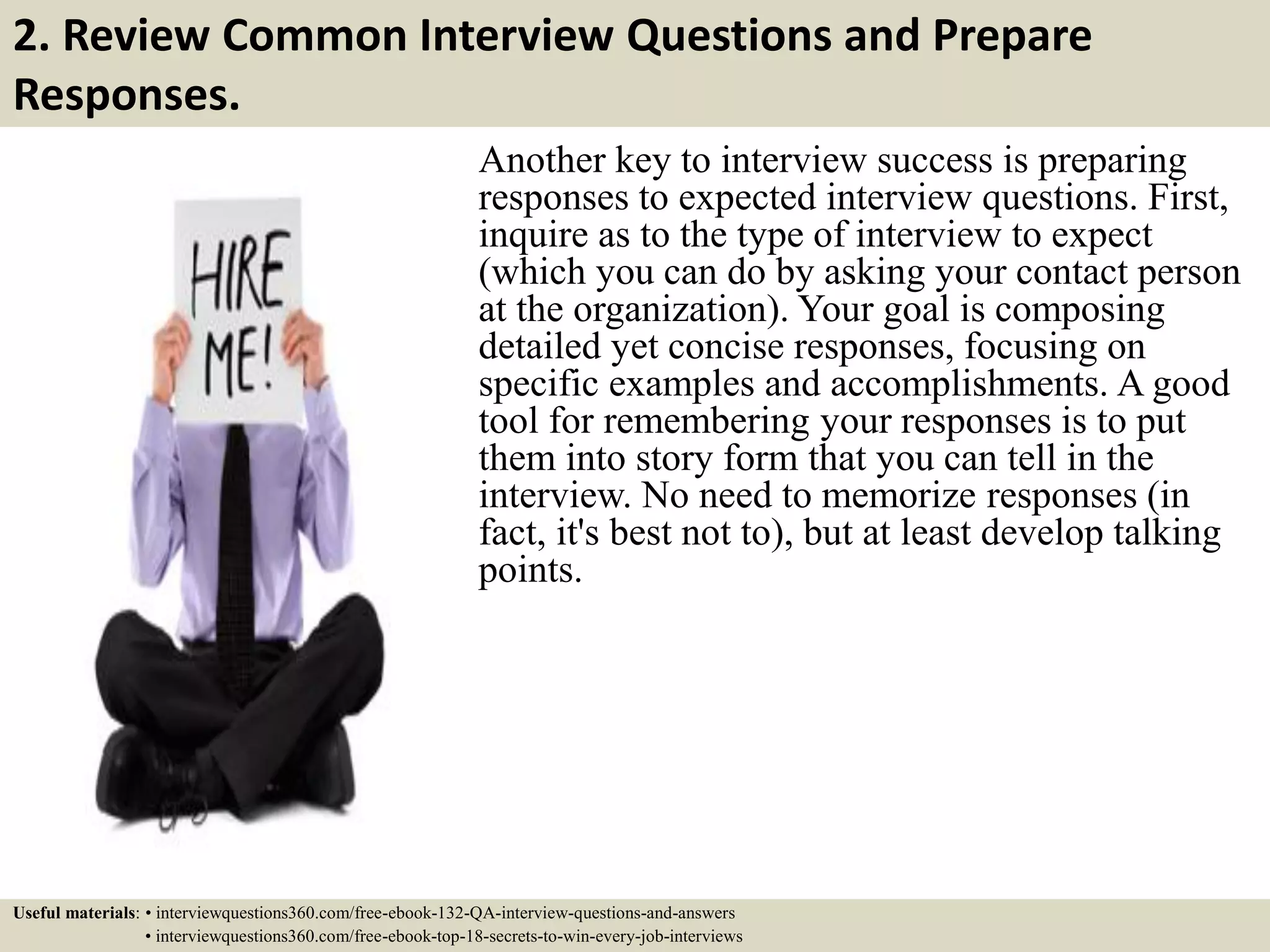 2. Review Common Interview Questions and Prepare Responses. Another key to interview success is preparing responses to expected interview questions. First, inquire as to the type of interview to expect (which you can do by asking your contact person at the organization). Your goal is composing detailed yet concise responses, focusing on specific examples and accomplishments. A good tool for remembering your responses is to put them into story form that you can tell in the interview. No need to memorize responses (in fact, it's best not to), but at least develop talking points. Useful materials: • interviewquestions360.com/free-ebook-132-QA-interview-questions-and-answers • interviewquestions360.com/free-ebook-top-18-secrets-to-win-every-job-interviews 