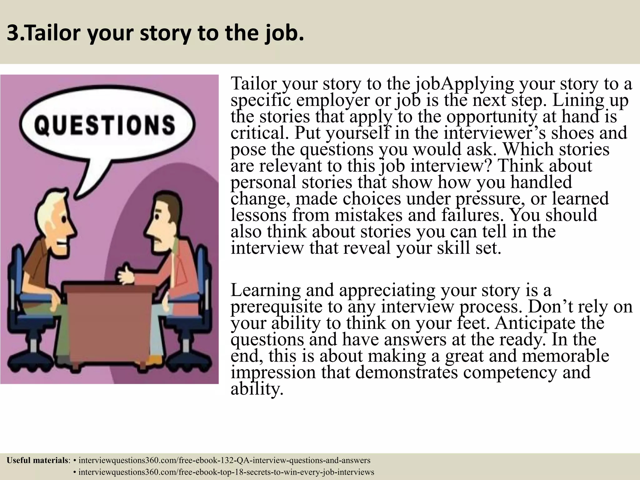 3.Tailor your story to the job. Tailor your story to the jobApplying your story to a specific employer or job is the next step. Lining up the stories that apply to the opportunity at hand is critical. Put yourself in the interviewer’s shoes and pose the questions you would ask. Which stories are relevant to this job interview? Think about personal stories that show how you handled change, made choices under pressure, or learned lessons from mistakes and failures. You should also think about stories you can tell in the interview that reveal your skill set. Learning and appreciating your story is a prerequisite to any interview process. Don’t rely on your ability to think on your feet. Anticipate the questions and have answers at the ready. In the end, this is about making a great and memorable impression that demonstrates competency and ability. Useful materials: • interviewquestions360.com/free-ebook-132-QA-interview-questions-and-answers • interviewquestions360.com/free-ebook-top-18-secrets-to-win-every-job-interviews 