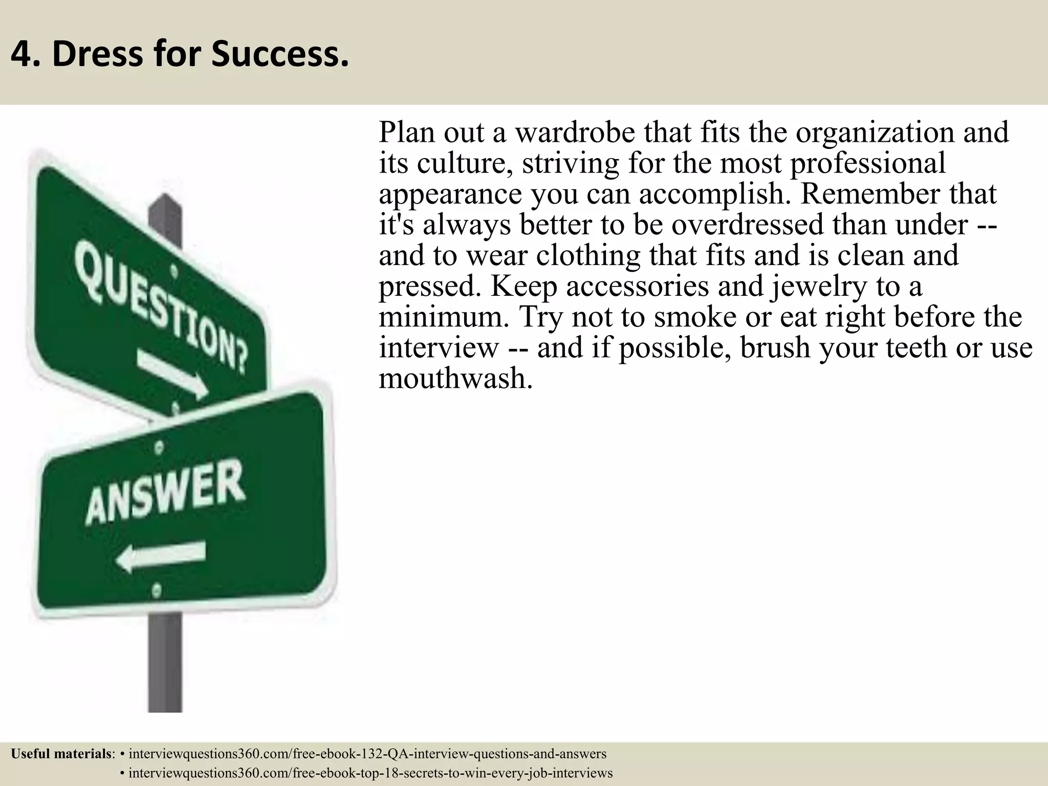 4. Dress for Success. Plan out a wardrobe that fits the organization and its culture, striving for the most professional appearance you can accomplish. Remember that it's always better to be overdressed than under -- and to wear clothing that fits and is clean and pressed. Keep accessories and jewelry to a minimum. Try not to smoke or eat right before the interview -- and if possible, brush your teeth or use mouthwash. Useful materials: • interviewquestions360.com/free-ebook-132-QA-interview-questions-and-answers • interviewquestions360.com/free-ebook-top-18-secrets-to-win-every-job-interviews 