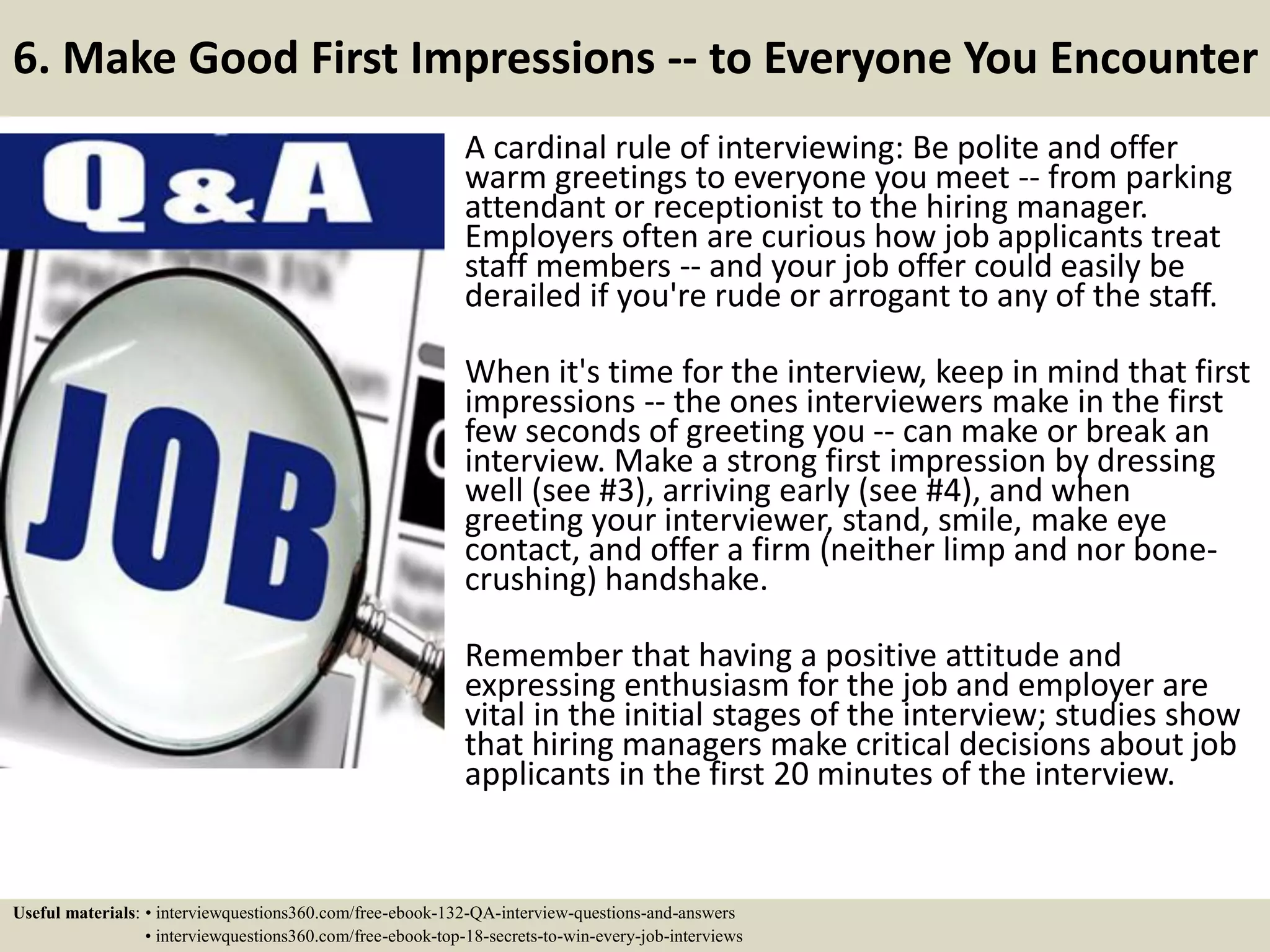 6. Make Good First Impressions -- to Everyone You Encounter A cardinal rule of interviewing: Be polite and offer warm greetings to everyone you meet -- from parking attendant or receptionist to the hiring manager. Employers often are curious how job applicants treat staff members -- and your job offer could easily be derailed if you're rude or arrogant to any of the staff. When it's time for the interview, keep in mind that first impressions -- the ones interviewers make in the first few seconds of greeting you -- can make or break an interview. Make a strong first impression by dressing well (see #3), arriving early (see #4), and when greeting your interviewer, stand, smile, make eye contact, and offer a firm (neither limp and nor bone- crushing) handshake. Remember that having a positive attitude and expressing enthusiasm for the job and employer are vital in the initial stages of the interview; studies show that hiring managers make critical decisions about job applicants in the first 20 minutes of the interview. Useful materials: • interviewquestions360.com/free-ebook-132-QA-interview-questions-and-answers • interviewquestions360.com/free-ebook-top-18-secrets-to-win-every-job-interviews 