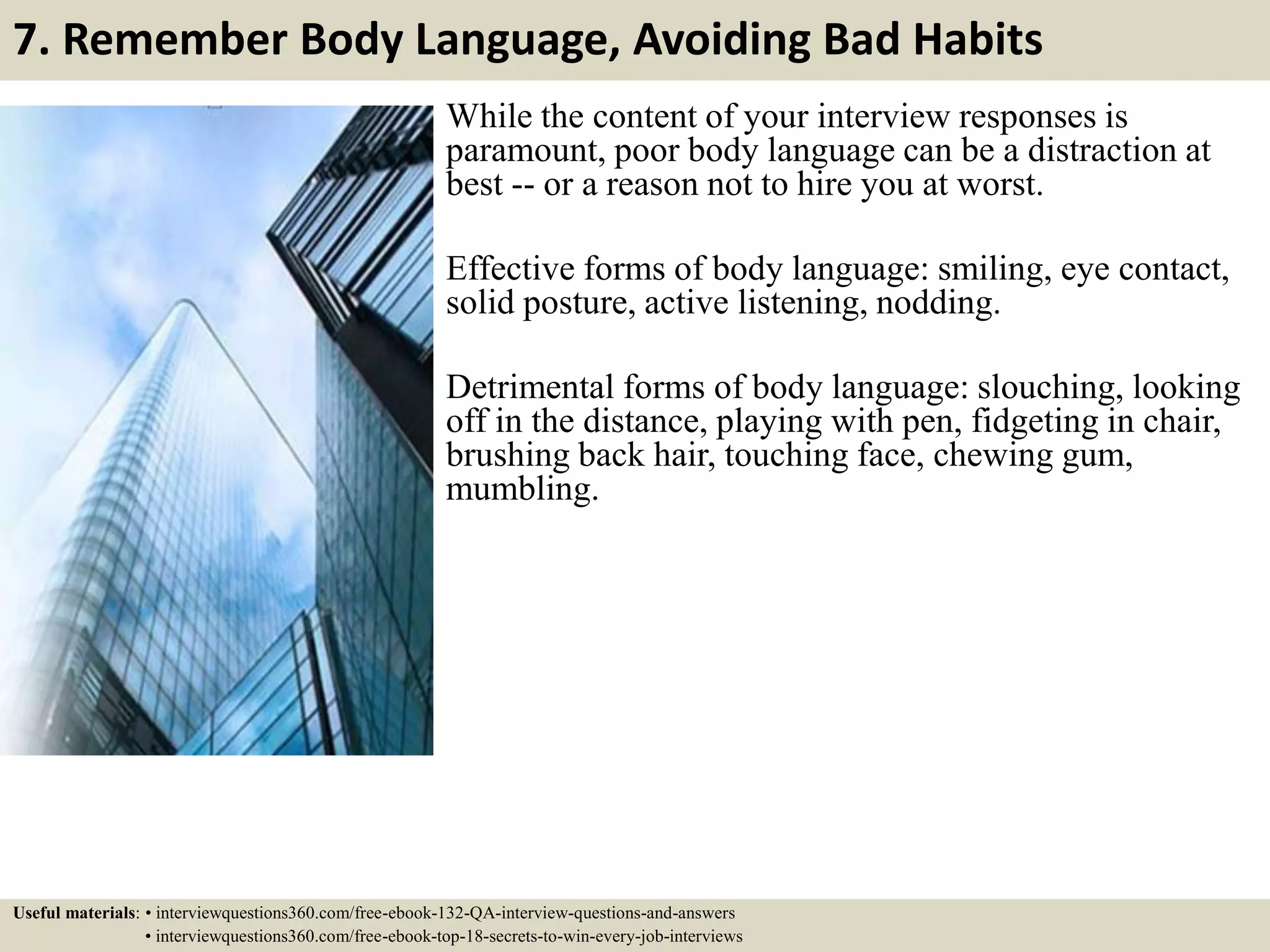 7. Remember Body Language, Avoiding Bad Habits While the content of your interview responses is paramount, poor body language can be a distraction at best -- or a reason not to hire you at worst. Effective forms of body language: smiling, eye contact, solid posture, active listening, nodding. Detrimental forms of body language: slouching, looking off in the distance, playing with pen, fidgeting in chair, brushing back hair, touching face, chewing gum, mumbling. Useful materials: • interviewquestions360.com/free-ebook-132-QA-interview-questions-and-answers • interviewquestions360.com/free-ebook-top-18-secrets-to-win-every-job-interviews 