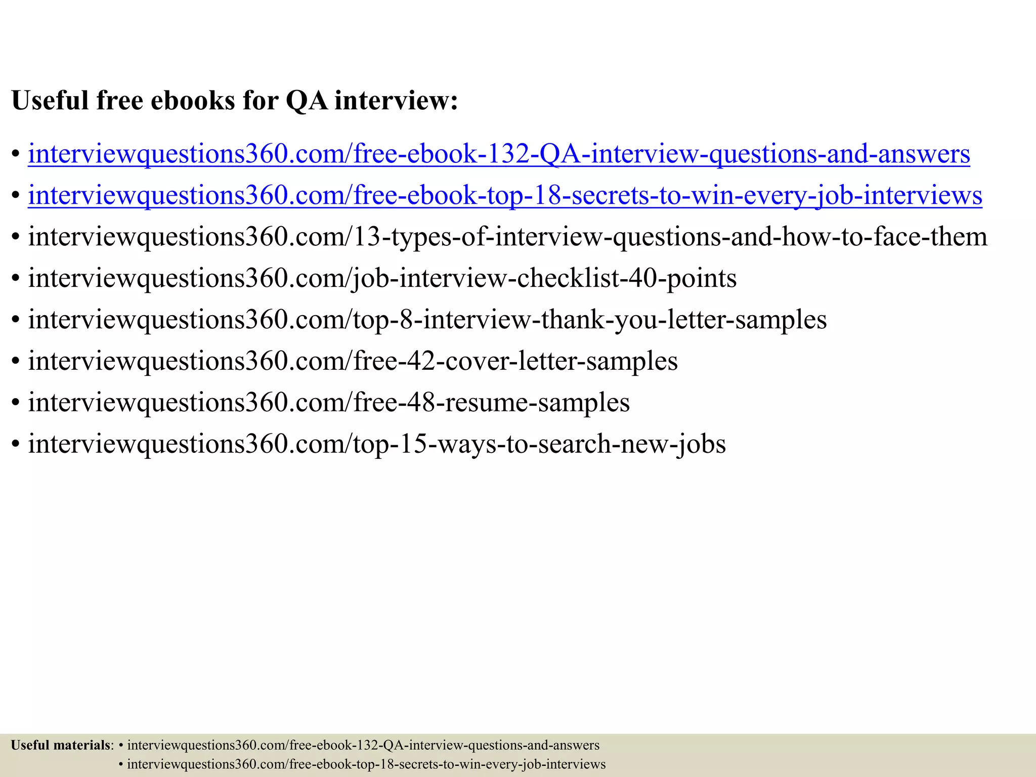 Useful free ebooks for QA interview: • interviewquestions360.com/free-ebook-132-QA-interview-questions-and-answers • interviewquestions360.com/free-ebook-top-18-secrets-to-win-every-job-interviews • interviewquestions360.com/13-types-of-interview-questions-and-how-to-face-them • interviewquestions360.com/job-interview-checklist-40-points • interviewquestions360.com/top-8-interview-thank-you-letter-samples • interviewquestions360.com/free-42-cover-letter-samples • interviewquestions360.com/free-48-resume-samples • interviewquestions360.com/top-15-ways-to-search-new-jobs Useful materials: • interviewquestions360.com/free-ebook-132-QA-interview-questions-and-answers • interviewquestions360.com/free-ebook-top-18-secrets-to-win-every-job-interviews 
