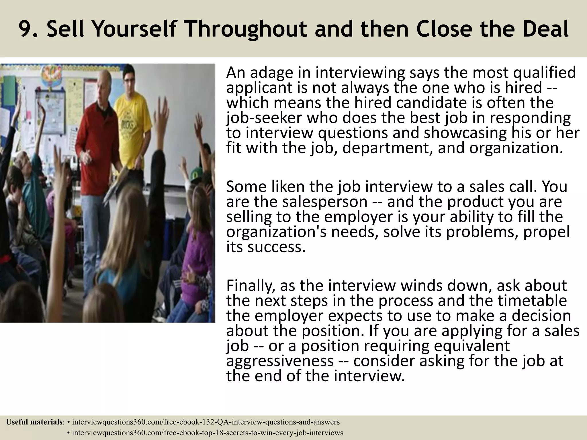 9. Sell Yourself Throughout and then Close the Deal An adage in interviewing says the most qualified applicant is not always the one who is hired -- which means the hired candidate is often the job-seeker who does the best job in responding to interview questions and showcasing his or her fit with the job, department, and organization. Some liken the job interview to a sales call. You are the salesperson -- and the product you are selling to the employer is your ability to fill the organization's needs, solve its problems, propel its success. Finally, as the interview winds down, ask about the next steps in the process and the timetable the employer expects to use to make a decision about the position. If you are applying for a sales job -- or a position requiring equivalent aggressiveness -- consider asking for the job at the end of the interview. Useful materials: • interviewquestions360.com/free-ebook-132-QA-interview-questions-and-answers • interviewquestions360.com/free-ebook-top-18-secrets-to-win-every-job-interviews 