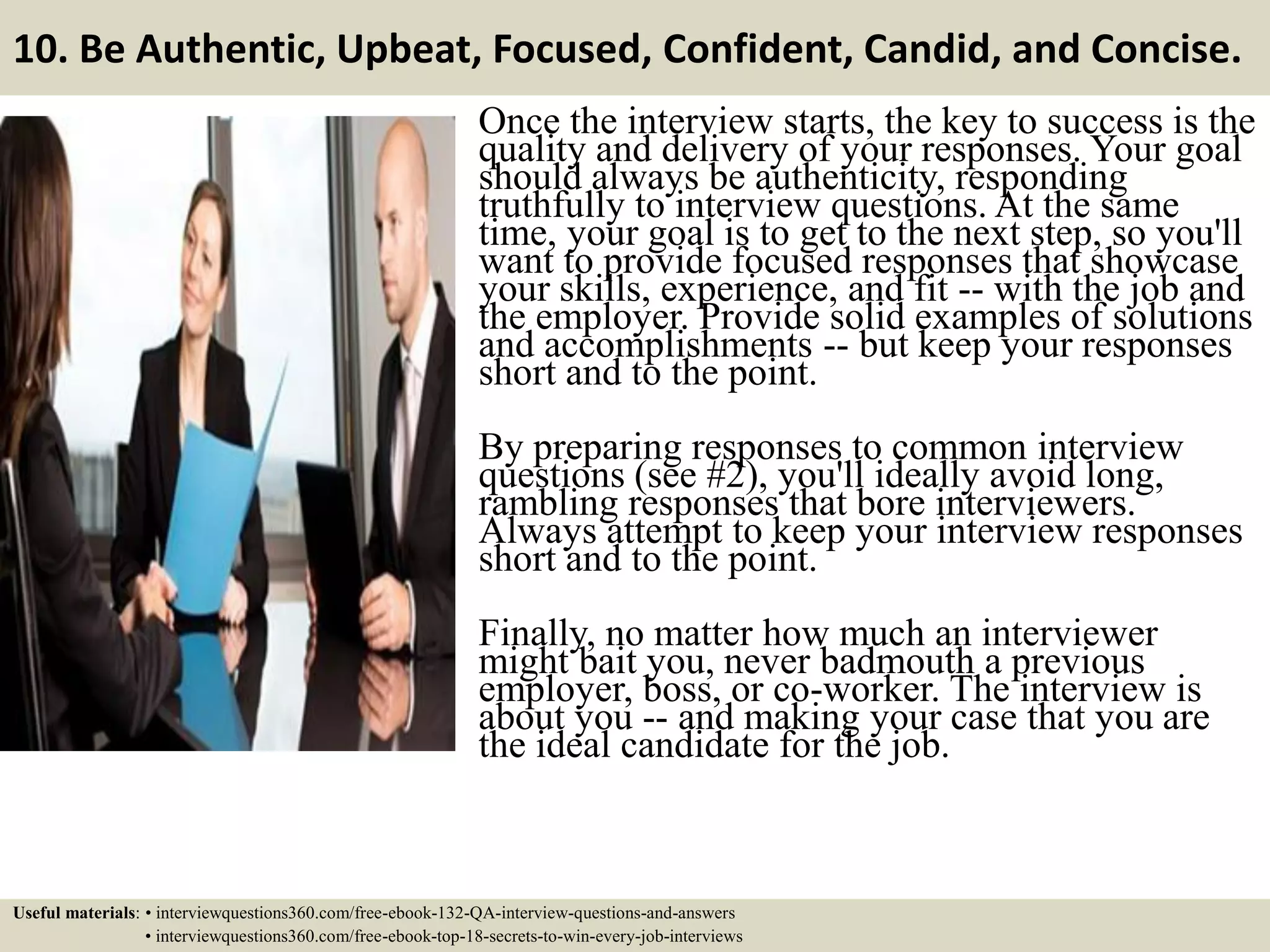 10. Be Authentic, Upbeat, Focused, Confident, Candid, and Concise. Once the interview starts, the key to success is the quality and delivery of your responses. Your goal should always be authenticity, responding truthfully to interview questions. At the same time, your goal is to get to the next step, so you'll want to provide focused responses that showcase your skills, experience, and fit -- with the job and the employer. Provide solid examples of solutions and accomplishments -- but keep your responses short and to the point. By preparing responses to common interview questions (see #2), you'll ideally avoid long, rambling responses that bore interviewers. Always attempt to keep your interview responses short and to the point. Finally, no matter how much an interviewer might bait you, never badmouth a previous employer, boss, or co-worker. The interview is about you -- and making your case that you are the ideal candidate for the job. Useful materials: • interviewquestions360.com/free-ebook-132-QA-interview-questions-and-answers • interviewquestions360.com/free-ebook-top-18-secrets-to-win-every-job-interviews 