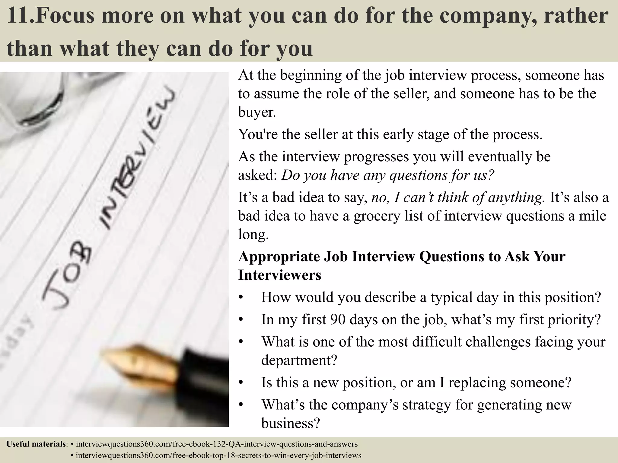 11.Focus more on what you can do for the company, rather than what they can do for you At the beginning of the job interview process, someone has to assume the role of the seller, and someone has to be the buyer. You're the seller at this early stage of the process. As the interview progresses you will eventually be asked: Do you have any questions for us? It’s a bad idea to say, no, I can’t think of anything. It’s also a bad idea to have a grocery list of interview questions a mile long. Appropriate Job Interview Questions to Ask Your Interviewers • How would you describe a typical day in this position? • In my first 90 days on the job, what’s my first priority? • What is one of the most difficult challenges facing your department? • Is this a new position, or am I replacing someone? • What’s the company’s strategy for generating new business? • What is your management style like?Useful materials: • interviewquestions360.com/free-ebook-132-QA-interview-questions-and-answers • interviewquestions360.com/free-ebook-top-18-secrets-to-win-every-job-interviews 