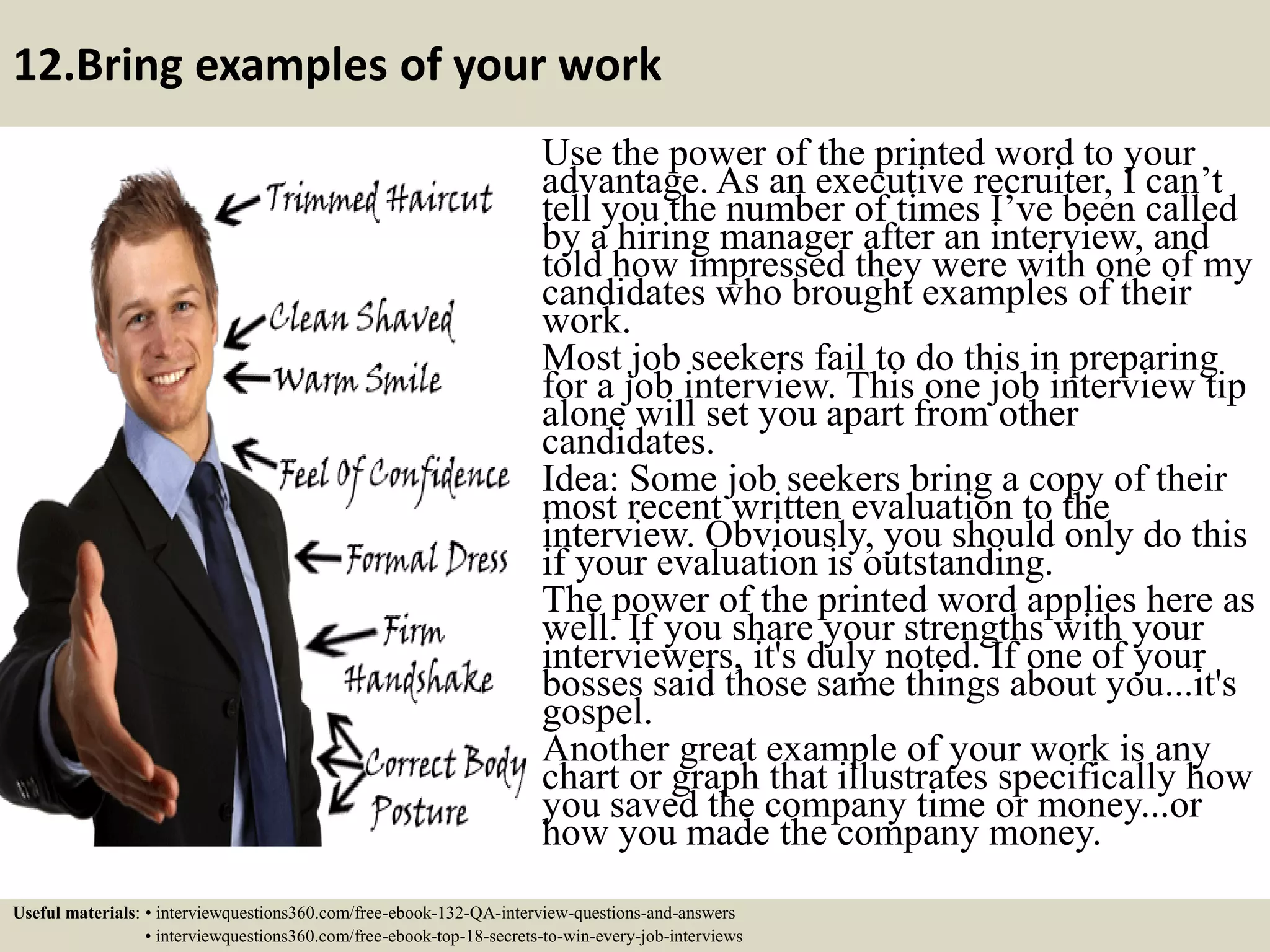 12.Bring examples of your work Use the power of the printed word to your advantage. As an executive recruiter, I can’t tell you the number of times I’ve been called by a hiring manager after an interview, and told how impressed they were with one of my candidates who brought examples of their work. Most job seekers fail to do this in preparing for a job interview. This one job interview tip alone will set you apart from other candidates. Idea: Some job seekers bring a copy of their most recent written evaluation to the interview. Obviously, you should only do this if your evaluation is outstanding. The power of the printed word applies here as well. If you share your strengths with your interviewers, it's duly noted. If one of your bosses said those same things about you...it's gospel. Another great example of your work is any chart or graph that illustrates specifically how you saved the company time or money...or how you made the company money. Useful materials: • interviewquestions360.com/free-ebook-132-QA-interview-questions-and-answers • interviewquestions360.com/free-ebook-top-18-secrets-to-win-every-job-interviews 