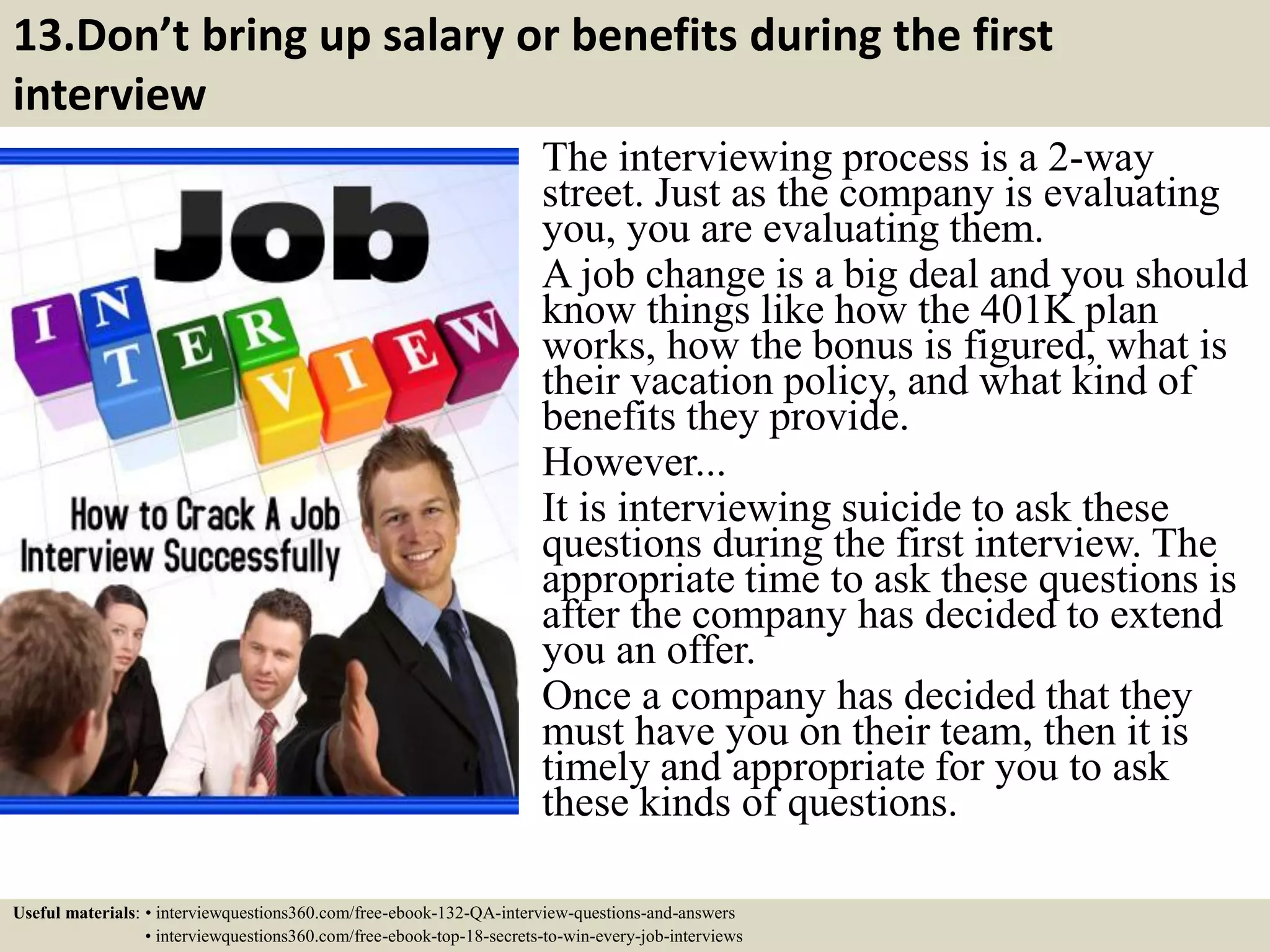 13.Don’t bring up salary or benefits during the first interview The interviewing process is a 2-way street. Just as the company is evaluating you, you are evaluating them. A job change is a big deal and you should know things like how the 401K plan works, how the bonus is figured, what is their vacation policy, and what kind of benefits they provide. However... It is interviewing suicide to ask these questions during the first interview. The appropriate time to ask these questions is after the company has decided to extend you an offer. Once a company has decided that they must have you on their team, then it is timely and appropriate for you to ask these kinds of questions. Useful materials: • interviewquestions360.com/free-ebook-132-QA-interview-questions-and-answers • interviewquestions360.com/free-ebook-top-18-secrets-to-win-every-job-interviews 