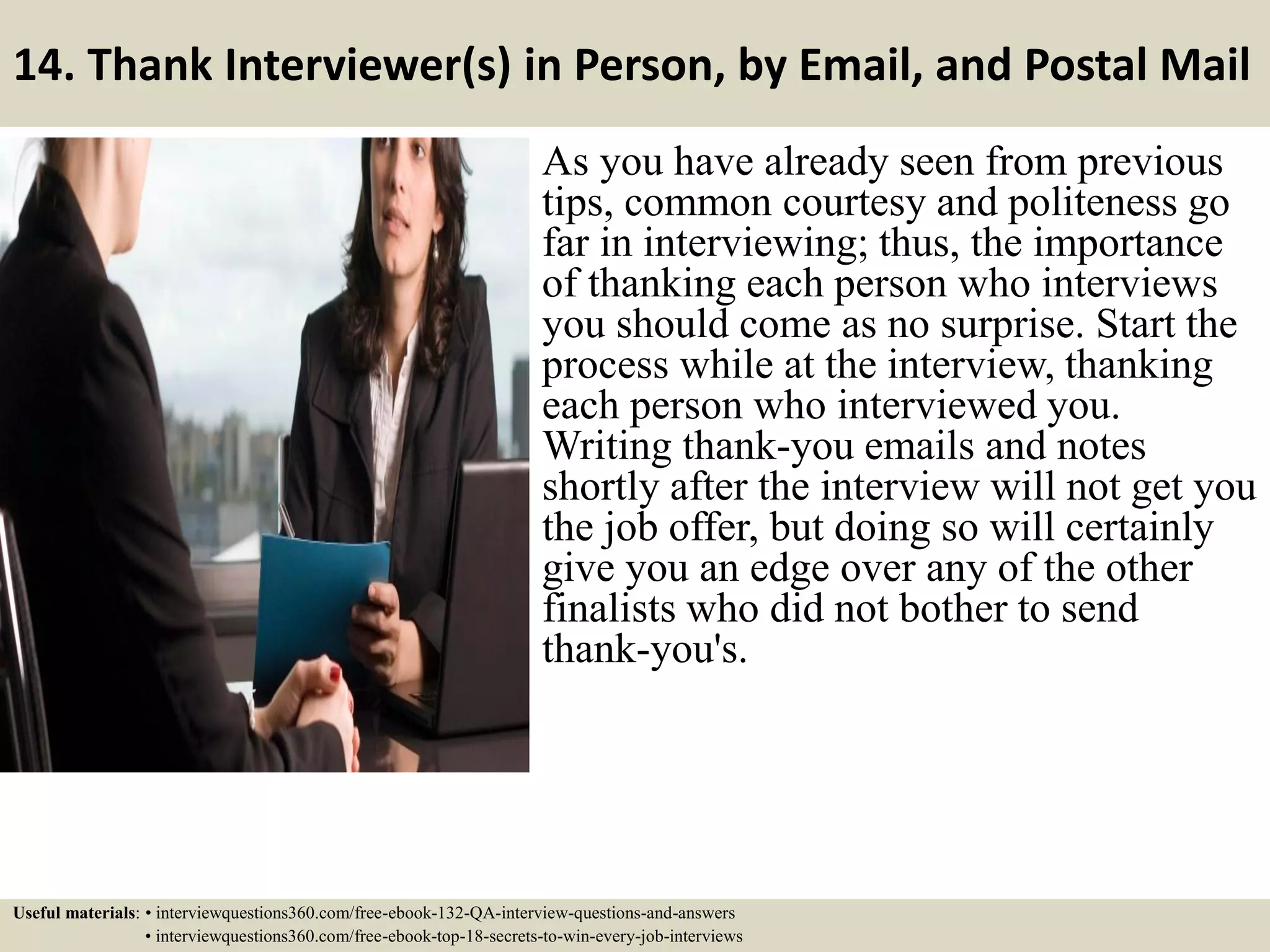 14. Thank Interviewer(s) in Person, by Email, and Postal Mail As you have already seen from previous tips, common courtesy and politeness go far in interviewing; thus, the importance of thanking each person who interviews you should come as no surprise. Start the process while at the interview, thanking each person who interviewed you. Writing thank-you emails and notes shortly after the interview will not get you the job offer, but doing so will certainly give you an edge over any of the other finalists who did not bother to send thank-you's. Useful materials: • interviewquestions360.com/free-ebook-132-QA-interview-questions-and-answers • interviewquestions360.com/free-ebook-top-18-secrets-to-win-every-job-interviews 