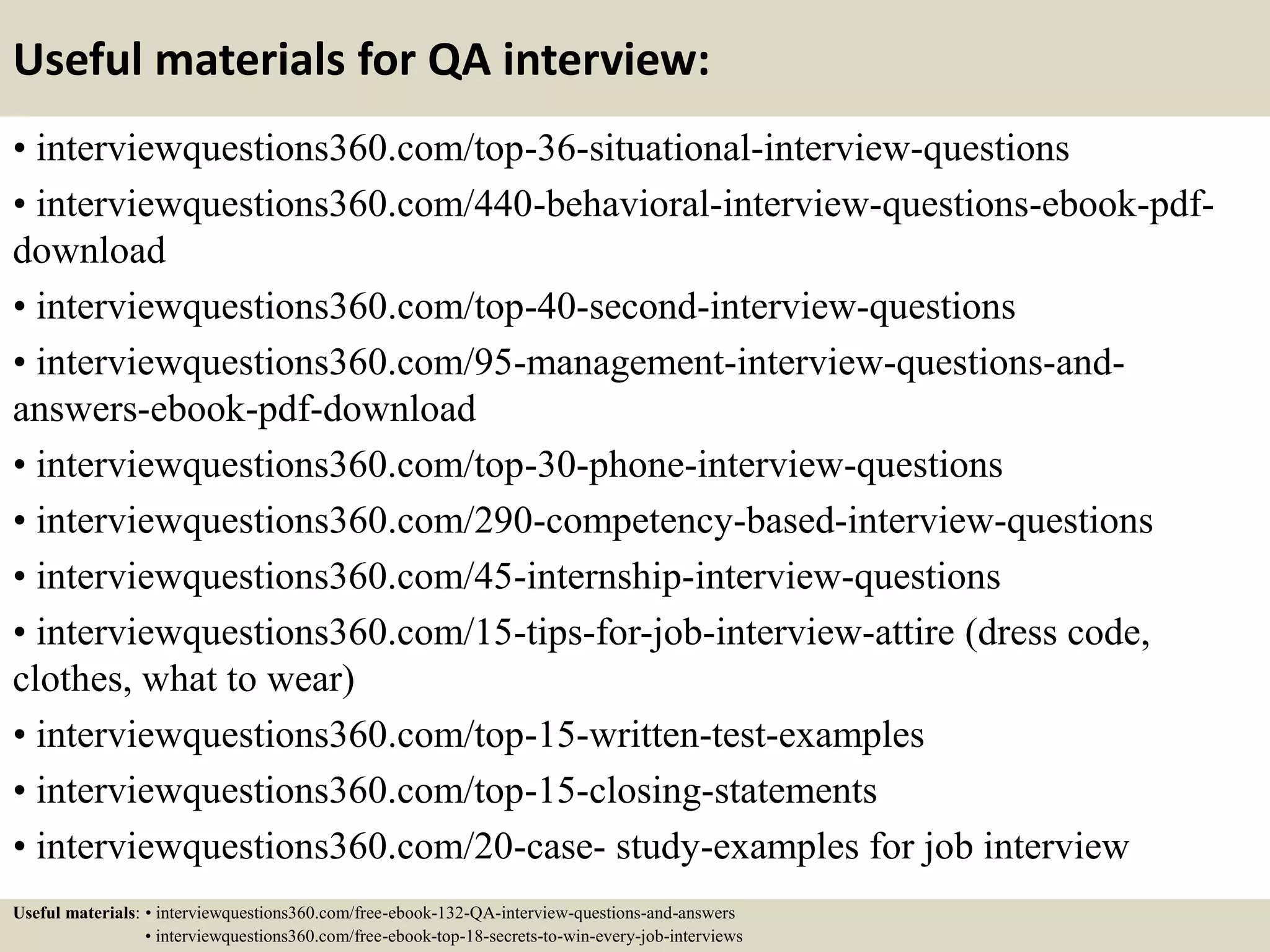 Useful materials for QA interview: • interviewquestions360.com/top-36-situational-interview-questions • interviewquestions360.com/440-behavioral-interview-questions-ebook-pdf- download • interviewquestions360.com/top-40-second-interview-questions • interviewquestions360.com/95-management-interview-questions-and- answers-ebook-pdf-download • interviewquestions360.com/top-30-phone-interview-questions • interviewquestions360.com/290-competency-based-interview-questions • interviewquestions360.com/45-internship-interview-questions • interviewquestions360.com/15-tips-for-job-interview-attire (dress code, clothes, what to wear) • interviewquestions360.com/top-15-written-test-examples • interviewquestions360.com/top-15-closing-statements • interviewquestions360.com/20-case- study-examples for job interview Useful materials: • interviewquestions360.com/free-ebook-132-QA-interview-questions-and-answers • interviewquestions360.com/free-ebook-top-18-secrets-to-win-every-job-interviews 