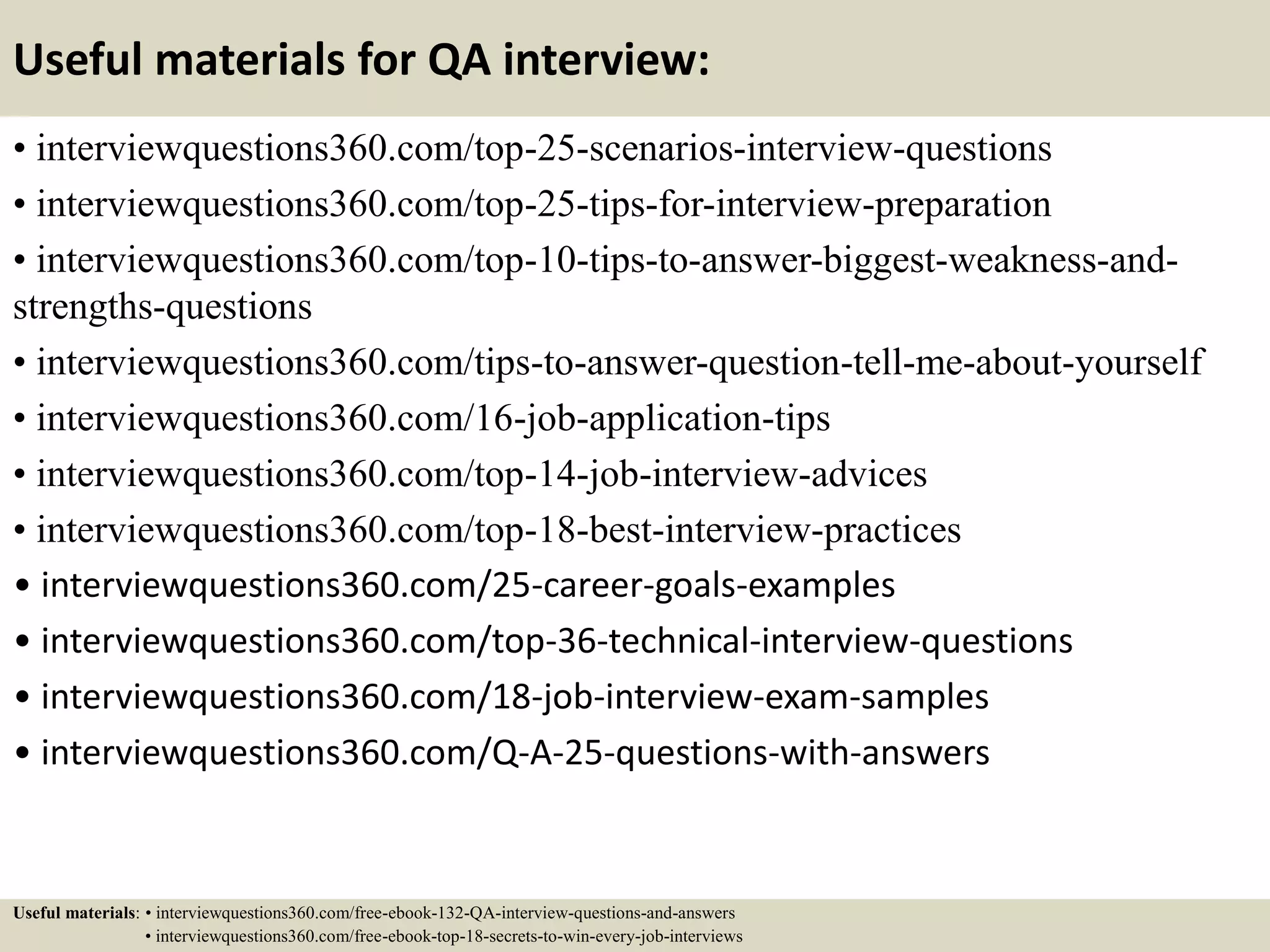 Useful materials for QA interview: • interviewquestions360.com/top-25-scenarios-interview-questions • interviewquestions360.com/top-25-tips-for-interview-preparation • interviewquestions360.com/top-10-tips-to-answer-biggest-weakness-and- strengths-questions • interviewquestions360.com/tips-to-answer-question-tell-me-about-yourself • interviewquestions360.com/16-job-application-tips • interviewquestions360.com/top-14-job-interview-advices • interviewquestions360.com/top-18-best-interview-practices • interviewquestions360.com/25-career-goals-examples • interviewquestions360.com/top-36-technical-interview-questions • interviewquestions360.com/18-job-interview-exam-samples • interviewquestions360.com/Q-A-25-questions-with-answers Useful materials: • interviewquestions360.com/free-ebook-132-QA-interview-questions-and-answers • interviewquestions360.com/free-ebook-top-18-secrets-to-win-every-job-interviews 