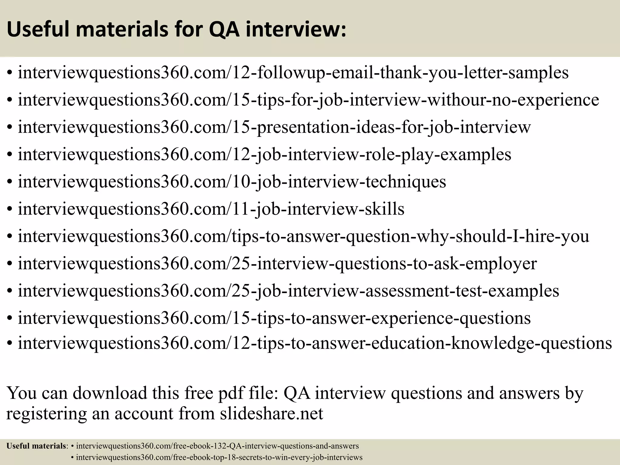 Useful materials for QA interview: • interviewquestions360.com/12-followup-email-thank-you-letter-samples • interviewquestions360.com/15-tips-for-job-interview-withour-no-experience • interviewquestions360.com/15-presentation-ideas-for-job-interview • interviewquestions360.com/12-job-interview-role-play-examples • interviewquestions360.com/10-job-interview-techniques • interviewquestions360.com/11-job-interview-skills • interviewquestions360.com/tips-to-answer-question-why-should-I-hire-you • interviewquestions360.com/25-interview-questions-to-ask-employer • interviewquestions360.com/25-job-interview-assessment-test-examples • interviewquestions360.com/15-tips-to-answer-experience-questions • interviewquestions360.com/12-tips-to-answer-education-knowledge-questions You can download this free pdf file: QA interview questions and answers by registering an account from slideshare.net Useful materials: • interviewquestions360.com/free-ebook-132-QA-interview-questions-and-answers • interviewquestions360.com/free-ebook-top-18-secrets-to-win-every-job-interviews 