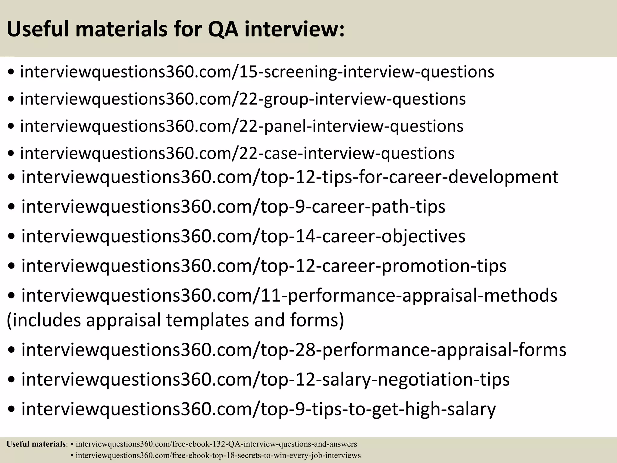 Useful materials for QA interview: • interviewquestions360.com/15-screening-interview-questions • interviewquestions360.com/22-group-interview-questions • interviewquestions360.com/22-panel-interview-questions • interviewquestions360.com/22-case-interview-questions • interviewquestions360.com/top-12-tips-for-career-development • interviewquestions360.com/top-9-career-path-tips • interviewquestions360.com/top-14-career-objectives • interviewquestions360.com/top-12-career-promotion-tips • interviewquestions360.com/11-performance-appraisal-methods (includes appraisal templates and forms) • interviewquestions360.com/top-28-performance-appraisal-forms • interviewquestions360.com/top-12-salary-negotiation-tips • interviewquestions360.com/top-9-tips-to-get-high-salary Useful materials: • interviewquestions360.com/free-ebook-132-QA-interview-questions-and-answers • interviewquestions360.com/free-ebook-top-18-secrets-to-win-every-job-interviews 