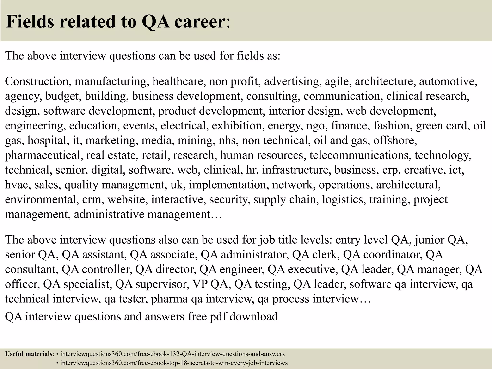 Fields related to QA career: The above interview questions can be used for fields as: Construction, manufacturing, healthcare, non profit, advertising, agile, architecture, automotive, agency, budget, building, business development, consulting, communication, clinical research, design, software development, product development, interior design, web development, engineering, education, events, electrical, exhibition, energy, ngo, finance, fashion, green card, oil gas, hospital, it, marketing, media, mining, nhs, non technical, oil and gas, offshore, pharmaceutical, real estate, retail, research, human resources, telecommunications, technology, technical, senior, digital, software, web, clinical, hr, infrastructure, business, erp, creative, ict, hvac, sales, quality management, uk, implementation, network, operations, architectural, environmental, crm, website, interactive, security, supply chain, logistics, training, project management, administrative management… The above interview questions also can be used for job title levels: entry level QA, junior QA, senior QA, QA assistant, QA associate, QA administrator, QA clerk, QA coordinator, QA consultant, QA controller, QA director, QA engineer, QA executive, QA leader, QA manager, QA officer, QA specialist, QA supervisor, VP QA, QA testing, QA leader, software qa interview, qa technical interview, qa tester, pharma qa interview, qa process interview… QA interview questions and answers free pdf download Useful materials: • interviewquestions360.com/free-ebook-132-QA-interview-questions-and-answers • interviewquestions360.com/free-ebook-top-18-secrets-to-win-every-job-interviews 