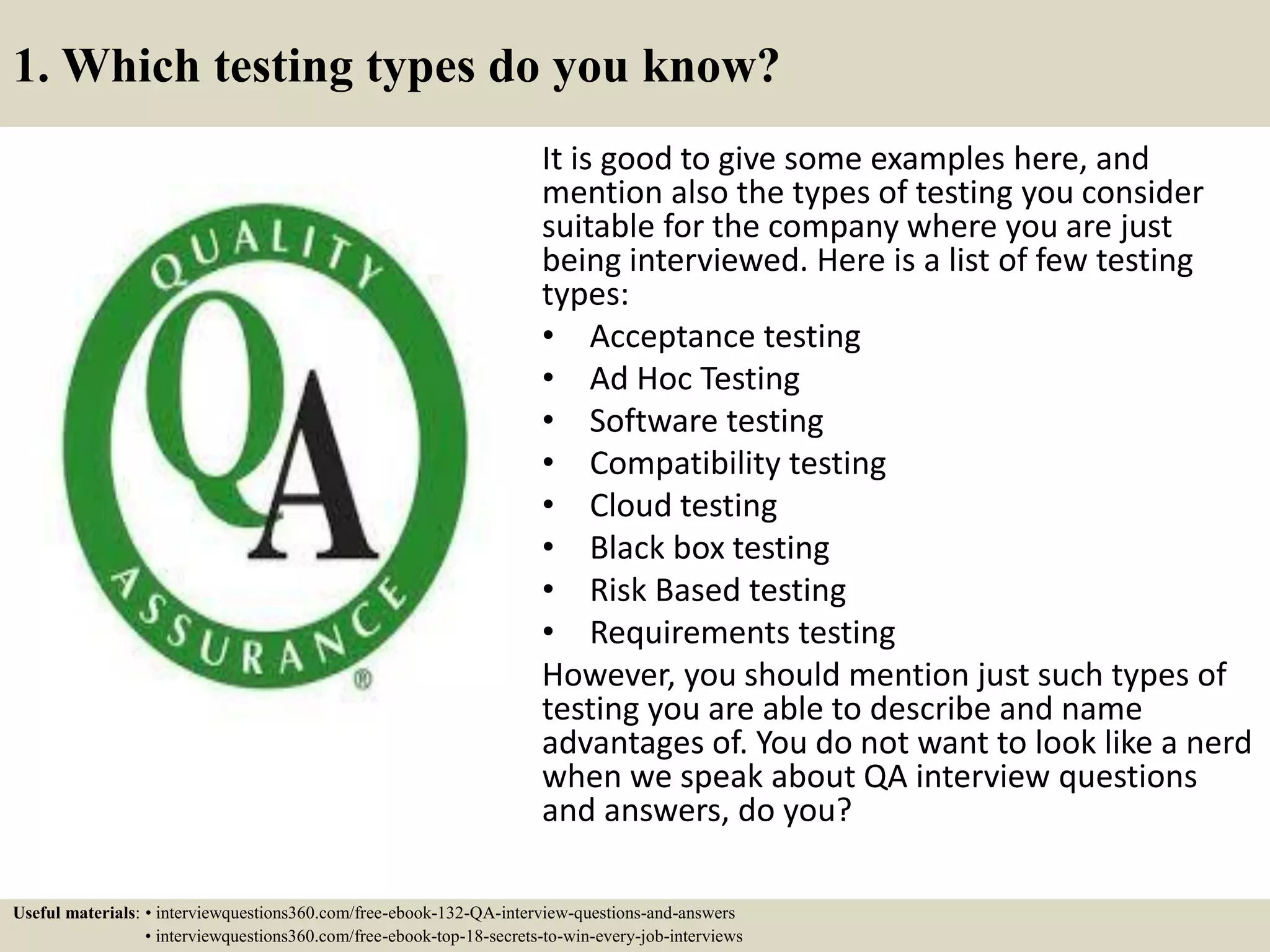 1. Which testing types do you know? It is good to give some examples here, and mention also the types of testing you consider suitable for the company where you are just being interviewed. Here is a list of few testing types: • Acceptance testing • Ad Hoc Testing • Software testing • Compatibility testing • Cloud testing • Black box testing • Risk Based testing • Requirements testing However, you should mention just such types of testing you are able to describe and name advantages of. You do not want to look like a nerd when we speak about QA interview questions and answers, do you? Useful materials: • interviewquestions360.com/free-ebook-132-QA-interview-questions-and-answers • interviewquestions360.com/free-ebook-top-18-secrets-to-win-every-job-interviews 
