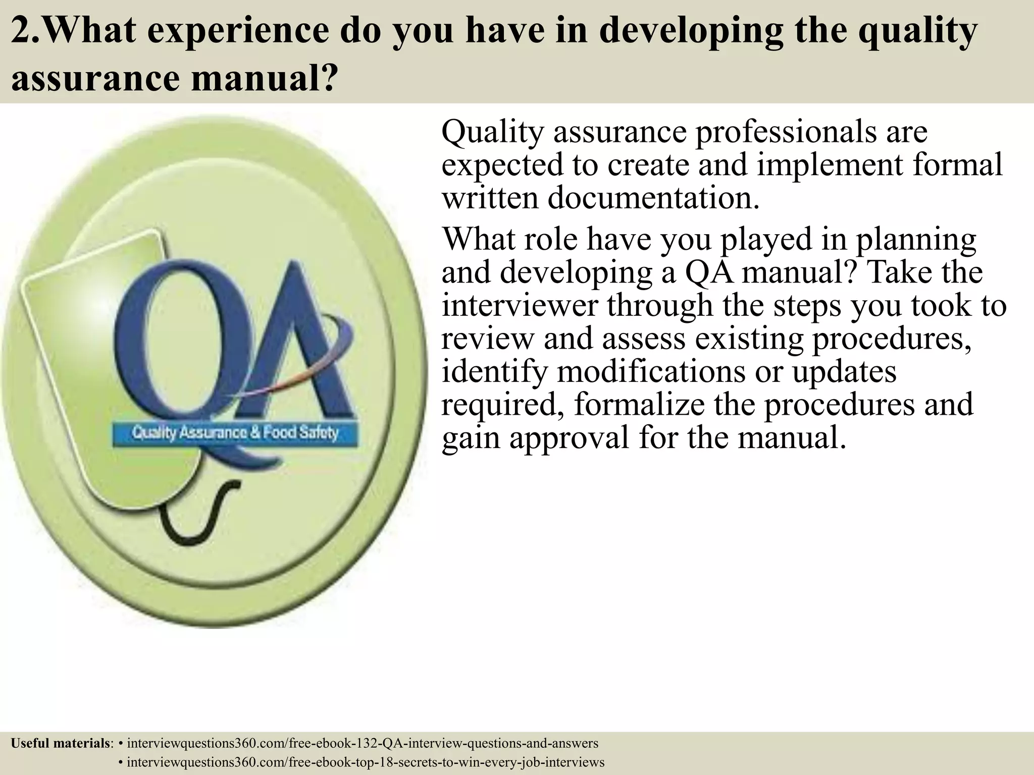 2.What experience do you have in developing the quality assurance manual? Quality assurance professionals are expected to create and implement formal written documentation. What role have you played in planning and developing a QA manual? Take the interviewer through the steps you took to review and assess existing procedures, identify modifications or updates required, formalize the procedures and gain approval for the manual. Useful materials: • interviewquestions360.com/free-ebook-132-QA-interview-questions-and-answers • interviewquestions360.com/free-ebook-top-18-secrets-to-win-every-job-interviews 