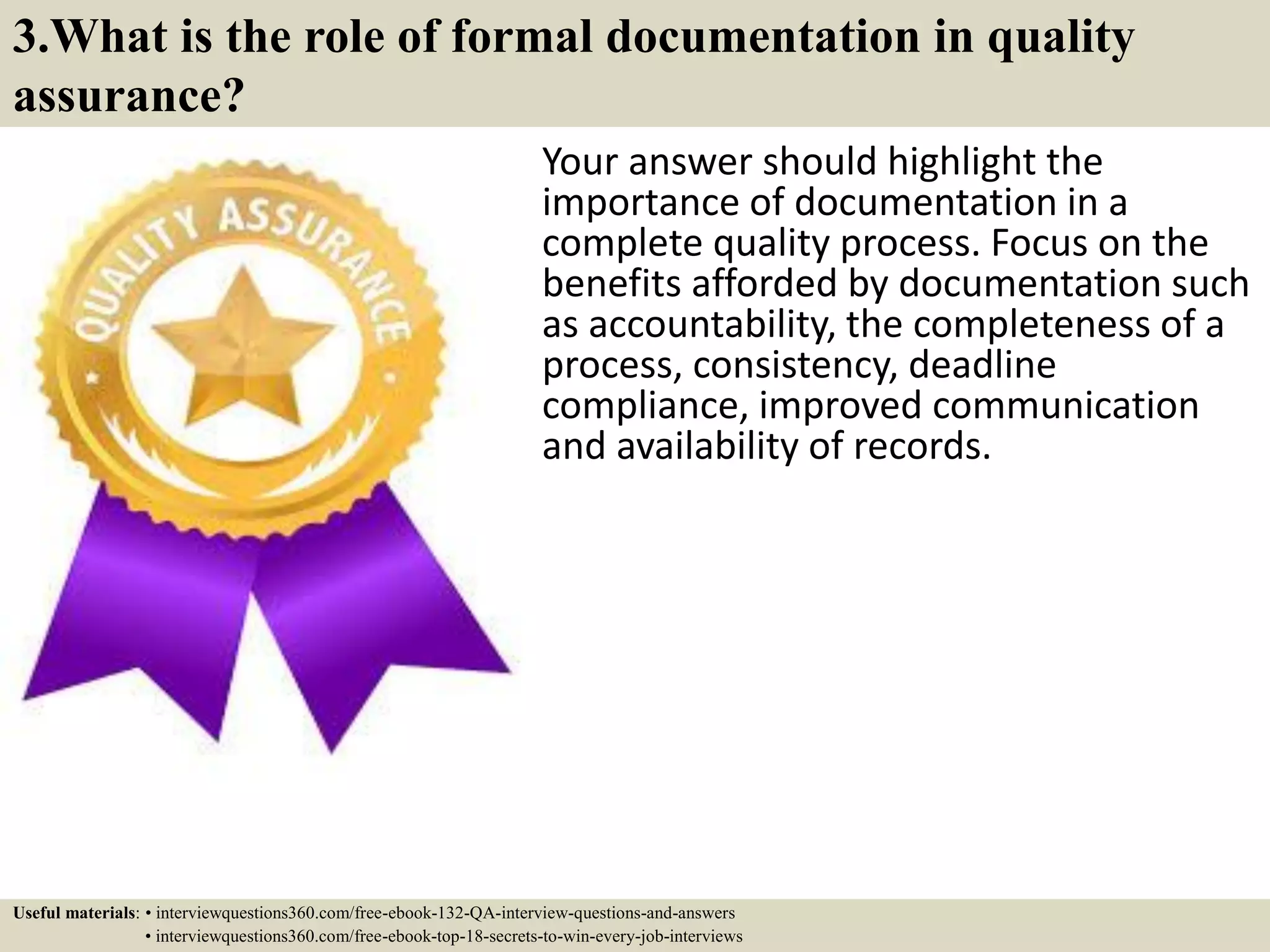 3.What is the role of formal documentation in quality assurance? Your answer should highlight the importance of documentation in a complete quality process. Focus on the benefits afforded by documentation such as accountability, the completeness of a process, consistency, deadline compliance, improved communication and availability of records. Useful materials: • interviewquestions360.com/free-ebook-132-QA-interview-questions-and-answers • interviewquestions360.com/free-ebook-top-18-secrets-to-win-every-job-interviews 