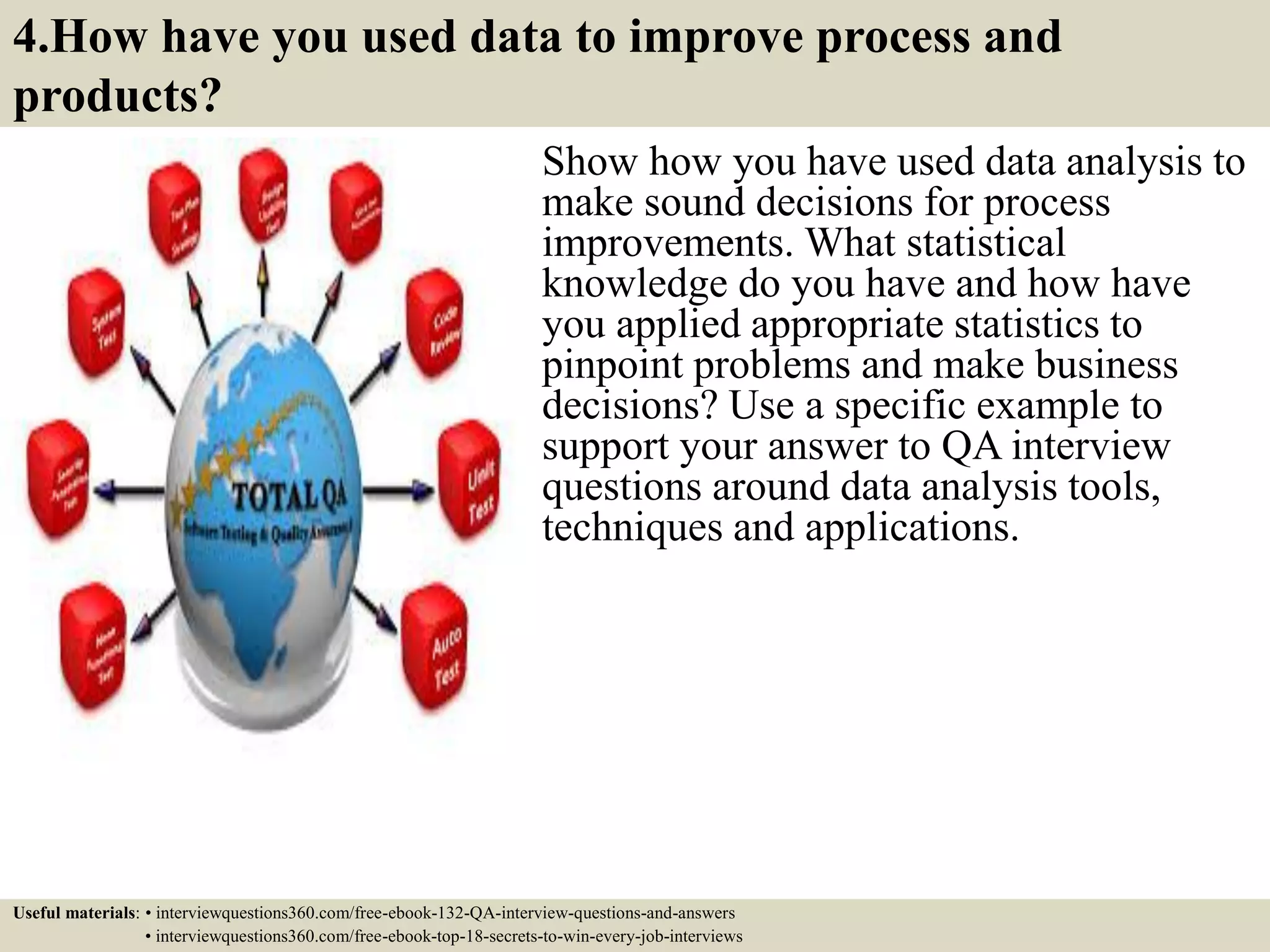 4.How have you used data to improve process and products? Show how you have used data analysis to make sound decisions for process improvements. What statistical knowledge do you have and how have you applied appropriate statistics to pinpoint problems and make business decisions? Use a specific example to support your answer to QA interview questions around data analysis tools, techniques and applications. Useful materials: • interviewquestions360.com/free-ebook-132-QA-interview-questions-and-answers • interviewquestions360.com/free-ebook-top-18-secrets-to-win-every-job-interviews 