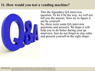 11. How would you test a vending machine?
This the legendary QA interview
question. To let it be the way, we will not
tell you the answer. Now try to figure it
out by yourself.
So, these were some QA interview
questions and answers. We hope it will
help you to do better during your qa
interview. Just do not forget to stay calm
and present yourself in the right shape.
Useful materials: • interviewquestions360.com/free-ebook-132-QA-interview-questions-and-answers
• interviewquestions360.com/free-ebook-top-18-secrets-to-win-every-job-interviews
 