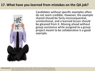 17. What have you learned from mistakes on the QA job?
Candidates without specific examples often
do not seem credible. However, the example
shared should be fairly inconsequential,
unintentional, and a learned lesson should
be gleaned from it. Moving ahead without
group assistance while assigned to a group
project meant to be collaborative is a good
example.
Useful materials: • interviewquestions360.com/free-ebook-132-QA-interview-questions-and-answers
• interviewquestions360.com/free-ebook-top-18-secrets-to-win-every-job-interviews
 