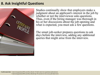 8. Ask Insightful Questions
Studies continually show that employers make a
judgment about an applicant's interest in the job by
whether or not the interviewee asks questions.
Thus, even if the hiring manager was thorough in
his or her discussions about the job opening and
what is expected, you must ask a few questions.
The smart job-seeker prepares questions to ask
days before the interview, adding any additional
queries that might arise from the interview.
Useful materials: • interviewquestions360.com/free-ebook-132-QA-interview-questions-and-answers
• interviewquestions360.com/free-ebook-top-18-secrets-to-win-every-job-interviews
 