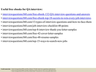 Useful free ebooks for QA interview:
• interviewquestions360.com/free-ebook-132-QA-interview-questions-and-answers
• interviewquestions360.com/free-ebook-top-18-secrets-to-win-every-job-interviews
• interviewquestions360.com/13-types-of-interview-questions-and-how-to-face-them
• interviewquestions360.com/job-interview-checklist-40-points
• interviewquestions360.com/top-8-interview-thank-you-letter-samples
• interviewquestions360.com/free-42-cover-letter-samples
• interviewquestions360.com/free-48-resume-samples
• interviewquestions360.com/top-15-ways-to-search-new-jobs
Useful materials: • interviewquestions360.com/free-ebook-132-QA-interview-questions-and-answers
• interviewquestions360.com/free-ebook-top-18-secrets-to-win-every-job-interviews
 