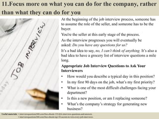 11.Focus more on what you can do for the company, rather
than what they can do for you
At the beginning of the job interview process, someone has
to assume the role of the seller, and someone has to be the
buyer.
You're the seller at this early stage of the process.
As the interview progresses you will eventually be
asked: Do you have any questions for us?
It’s a bad idea to say, no, I can’t think of anything. It’s also a
bad idea to have a grocery list of interview questions a mile
long.
Appropriate Job Interview Questions to Ask Your
Interviewers
• How would you describe a typical day in this position?
• In my first 90 days on the job, what’s my first priority?
• What is one of the most difficult challenges facing your
department?
• Is this a new position, or am I replacing someone?
• What’s the company’s strategy for generating new
business?
• What is your management style like?Useful materials: • interviewquestions360.com/free-ebook-132-QA-interview-questions-and-answers
• interviewquestions360.com/free-ebook-top-18-secrets-to-win-every-job-interviews
 