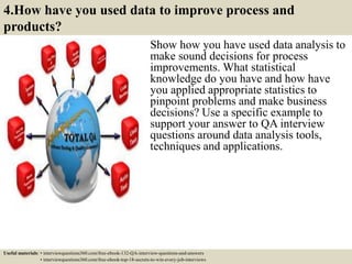 4.How have you used data to improve process and
products?
Show how you have used data analysis to
make sound decisions for process
improvements. What statistical
knowledge do you have and how have
you applied appropriate statistics to
pinpoint problems and make business
decisions? Use a specific example to
support your answer to QA interview
questions around data analysis tools,
techniques and applications.
Useful materials: • interviewquestions360.com/free-ebook-132-QA-interview-questions-and-answers
• interviewquestions360.com/free-ebook-top-18-secrets-to-win-every-job-interviews
 