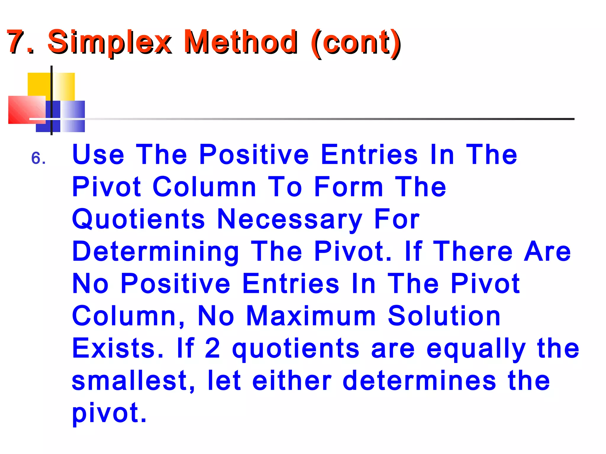 7. Simplex Method (cont)7. Simplex Method (cont)
6. Use The Positive Entries In The
Pivot Column To Form The
Quotients Necessary For
Determining The Pivot. If There Are
No Positive Entries In The Pivot
Column, No Maximum Solution
Exists. If 2 quotients are equally the
smallest, let either determines the
pivot.
 