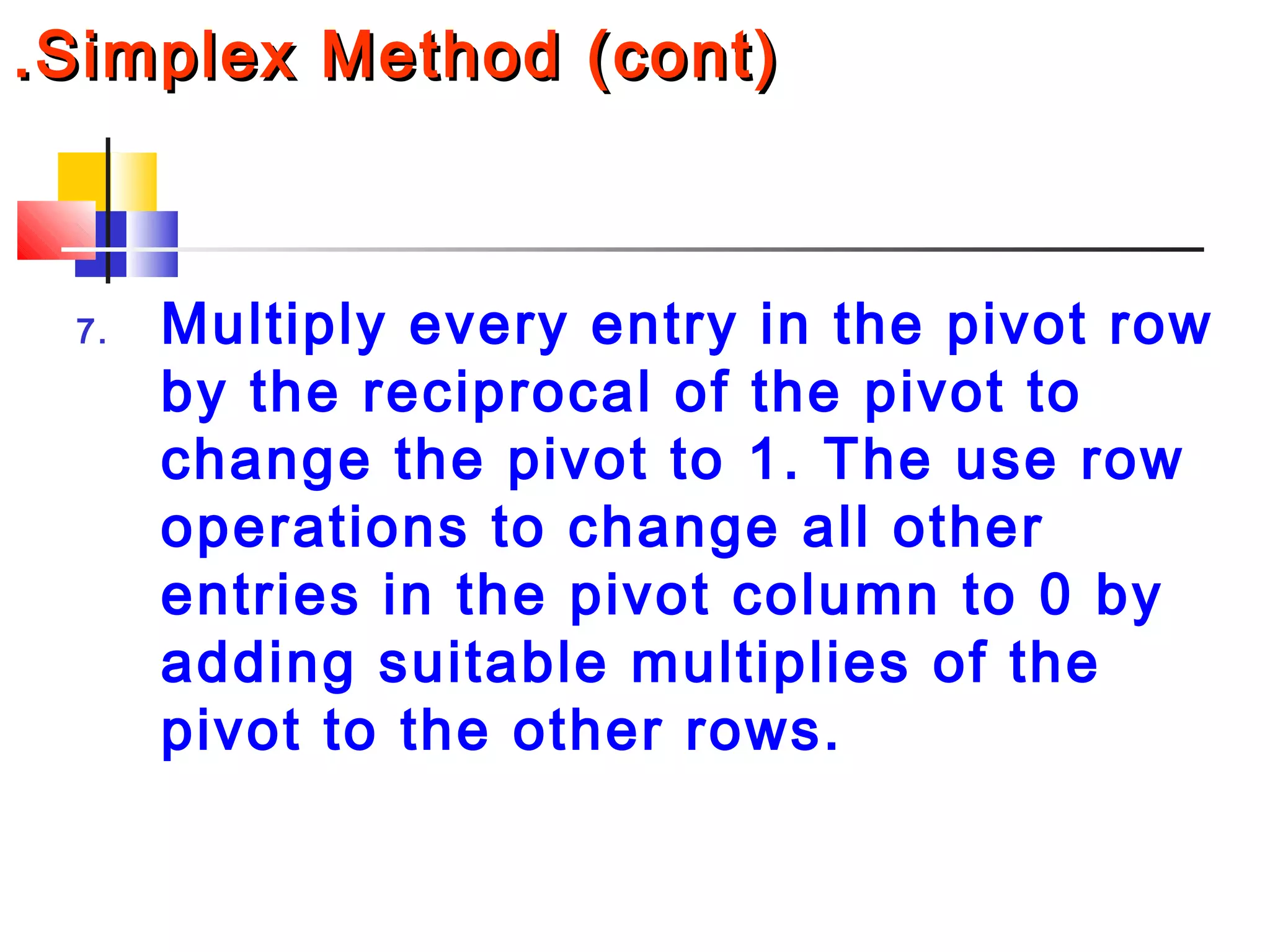 .Simplex Method (cont).Simplex Method (cont)
7. Multiply every entry in the pivot row
by the reciprocal of the pivot to
change the pivot to 1. The use row
operations to change all other
entries in the pivot column to 0 by
adding suitable multiplies of the
pivot to the other rows.
 
