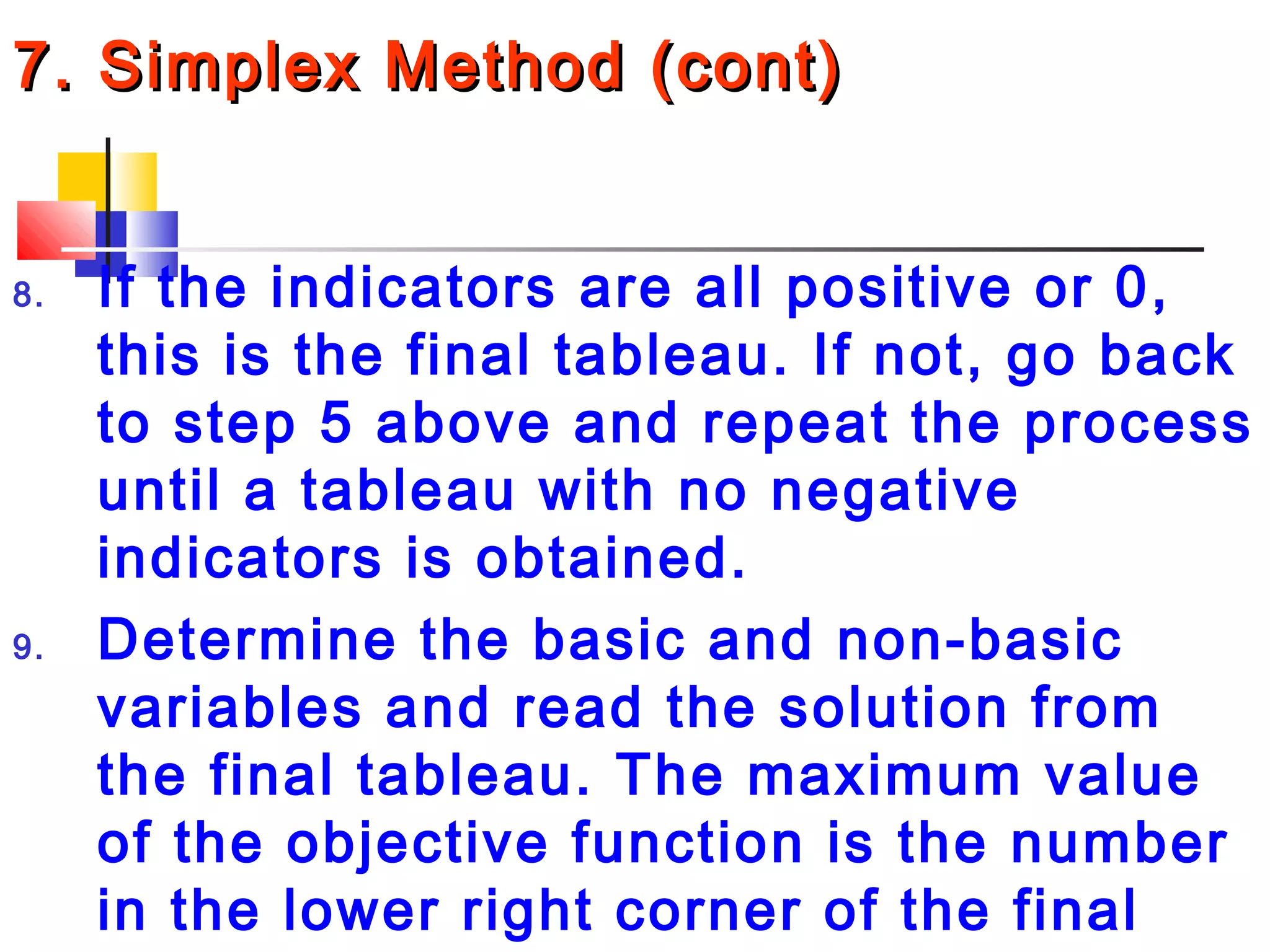 7. Simplex Method (cont)7. Simplex Method (cont)
8. If the indicators are all positive or 0,
this is the final tableau. If not, go back
to step 5 above and repeat the process
until a tableau with no negative
indicators is obtained.
9. Determine the basic and non-basic
variables and read the solution from
the final tableau. The maximum value
of the objective function is the number
in the lower right corner of the final
 