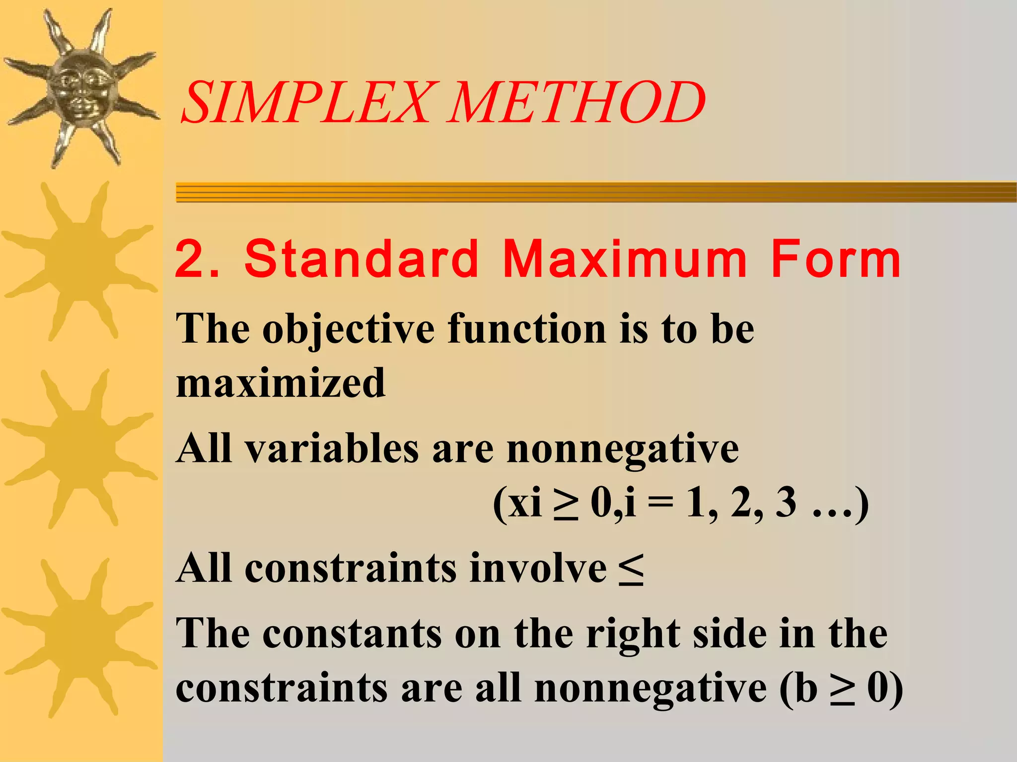SIMPLEX METHOD
2. Standard Maximum Form
The objective function is to be
maximized
All variables are nonnegative
(xi ≥ 0,i = 1, 2, 3 …)
All constraints involve ≤
The constants on the right side in the
constraints are all nonnegative (b ≥ 0)
 